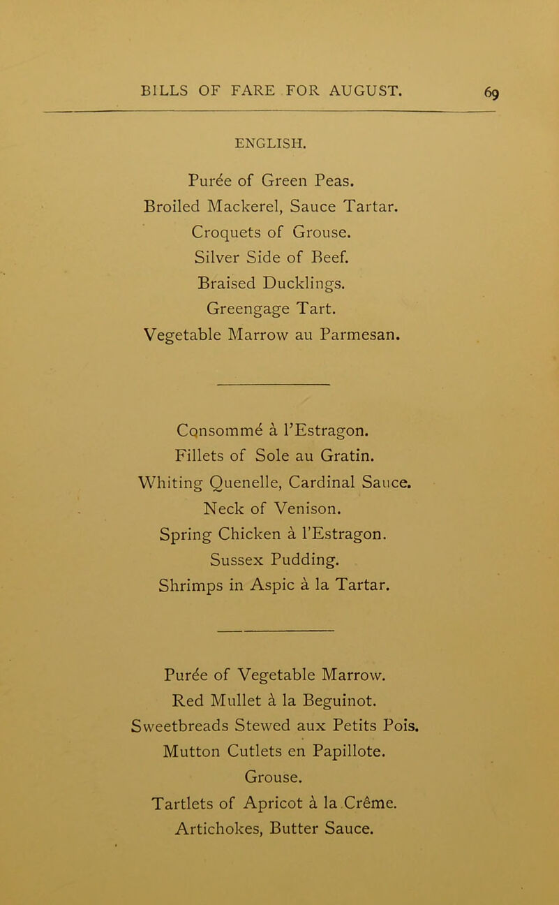 ENGLISH. Purde of Green Peas. Broiled Mackerel, Sauce Tartar. Croquets of Grouse. Silver Side of Beef. Braised Ducklings. Greengage Tart. Vegetable Marrow au Parmesan. Consomme a PEstragon. Fillets of Sole au Gratin. Whiting Quenelle, Cardinal Sauce. Neck of Venison. Spring Chicken a l’Estragon. Sussex Pudding. Shrimps in Aspic a la Tartar. Purde of Vegetable Marrow. Red Mullet a la Beguinot. Sweetbreads Stewed aux Petits Pois. Mutton Cutlets en Papillote. Grouse. Tartlets of Apricot a la Creme. Artichokes, Butter Sauce.