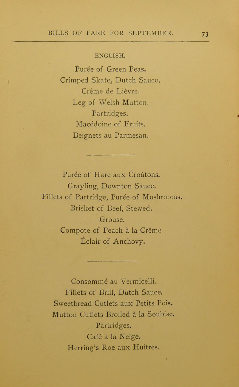 ENGLISH. Puree of Green Peas. Crimped Skate, Dutch Sauce. Creme de Lievre. Leg of Welsh Mutton. Partridges. Macedoine of Fruits. Beignets au Parmesan. Purde of Hare aux Croutons. Grayling, Downton Sauce. Fillets of Partridge, Puree of Mushrooms. Brisket of Beef, Stewed. Grouse. Compote of Peach a la Creme r Eclair of Anchovy. Consommd au Vermicelli. Fillets of Brill, Dutch Sauce. Sweetbread Cutlets aux Petits Pois. Mutton Cutlets Broiled a la Soubise. Partridges. Cafe a la Neige. Herring’s Roe aux Huitres.