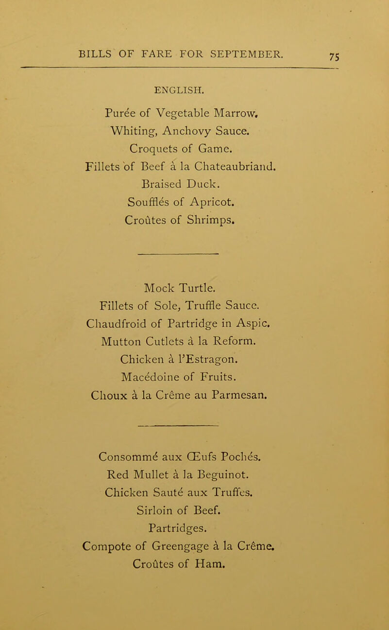 ENGLISH. Puree of Vegetable Marrow. Whiting, Anchovy Sauce. Croquets of Game. Fillets of Beef a la Chateaubriand. Braised Duck. Souffles of Apricot. Croutes of Shrimps. Mock Turtle. Fillets of Sole, Truffle Sauce. Chaudfroid of Partridge in Aspic. Mutton Cutlets a la Reform. Chicken a PEstragon. Macedoine of Fruits. Clioux a la Creme au Parmesan. Consommd aux CEufs Poches. Red Mullet a la Beguinot. Chicken Saute aux Truffles. Sirloin of Beef. Partridges. Compote of Greengage 4 la Creme. Crohtes of Ham.