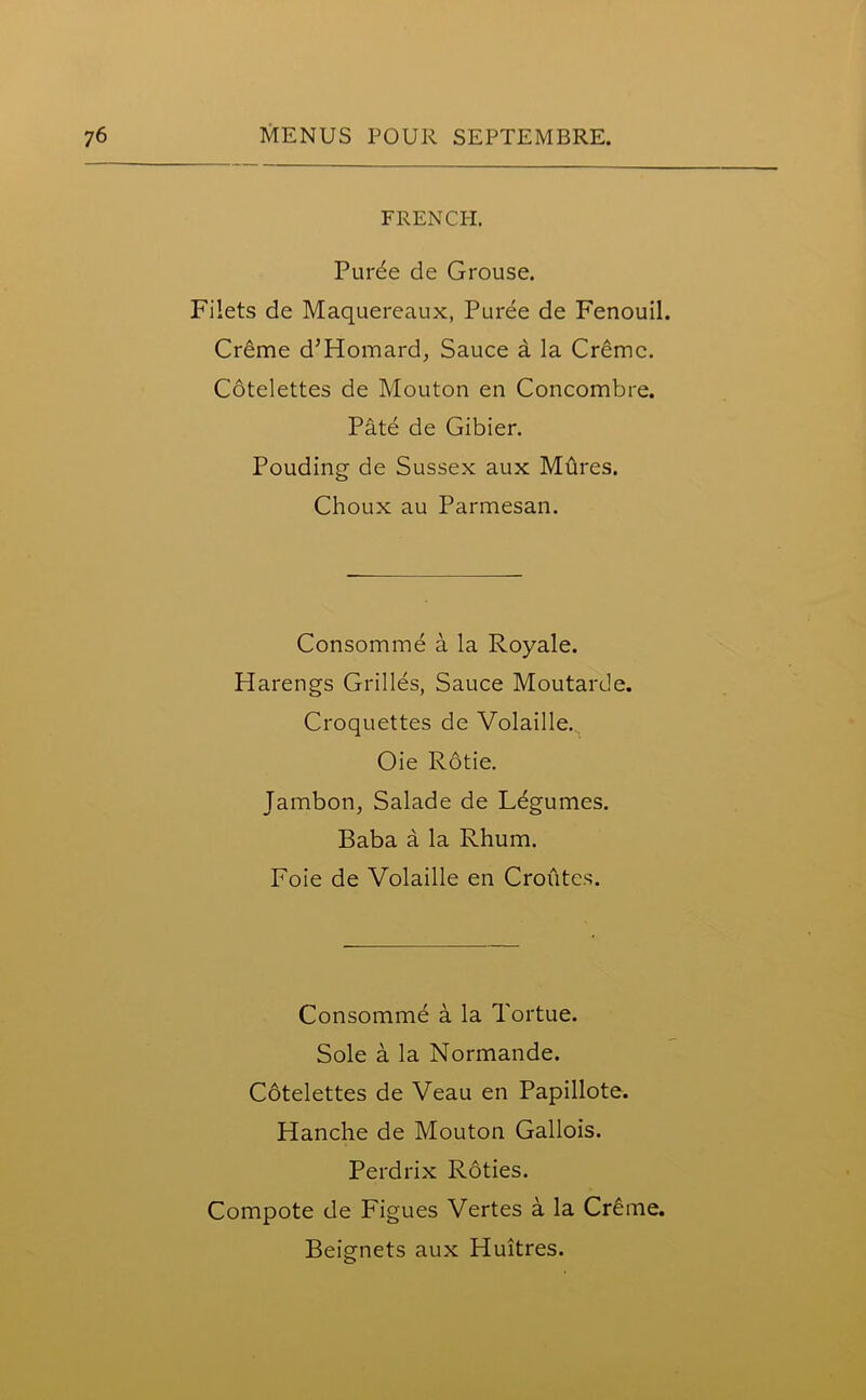 FRENCH. Purde de Grouse. Filets de Maquereaux, Puree de Fenouil. Cr£me d’Homard, Sauce a la Creme. Cotelettes de Mouton en Concombre. Pate de Gibier. Pouding de Sussex aux Mures. Choux au Parmesan. Consomme a la Royale. Harengs Grilles, Sauce Moutarde. Croquettes de Volaille. Oie Rotie. Jambon, Salade de Legumes. Baba a la Rhum. Foie de Volaille en Croiites. Consomme a la Tortue. Sole a la Normande. Cotelettes de Veau en Papillote. Hanche de Mouton Gallois. Perdrix Roties. Compote de Figues Vertes a la Creme. Beignets aux Huitres.