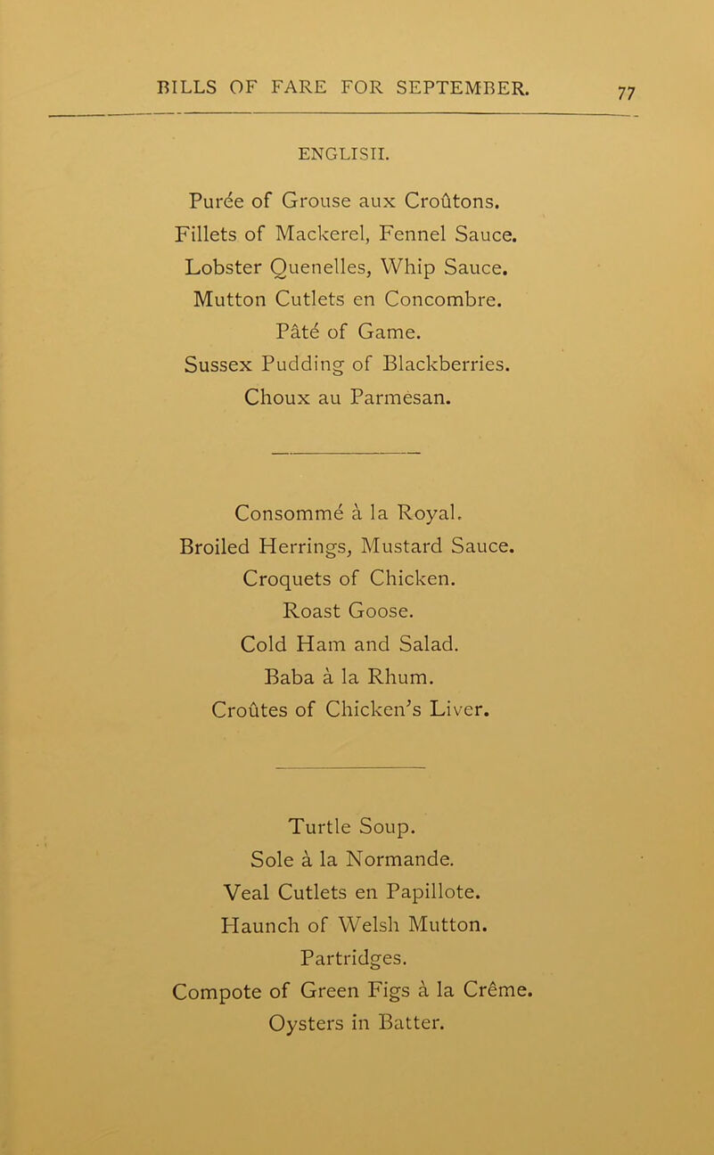 ENGLISH. Purde of Grouse aux Croutons. Fillets of Mackerel, Fennel Sauce. Lobster Quenelles, Whip Sauce. Mutton Cutlets en Concombre. Patd of Game. Sussex Pudding of Blackberries. Choux au Parmesan. Consomme a la Royal. Broiled Herrings, Mustard Sauce. Croquets of Chicken. Roast Goose. Cold Ham and Salad. Baba a la Rhum. Croutes of Chicken's Liver. Turtle Soup. Sole a la Normande. Veal Cutlets en Papillote. Haunch of Welsh Mutton. Partridges. Compote of Green Figs a la Creme. Oysters in Batter.