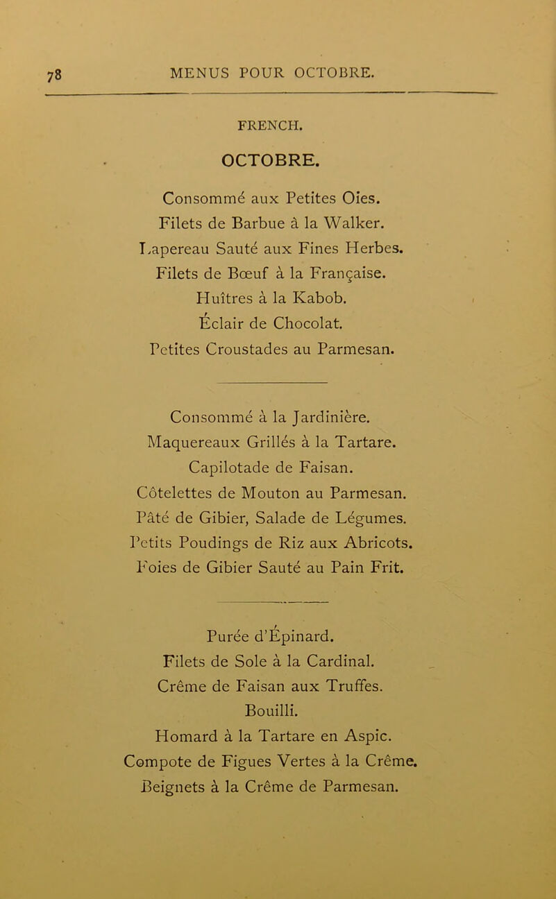 FRENCH. OCTOBRE. Consomme aux Petites Oies. Filets de Barbue El la Walker. Eapereau Saute aux Fines Herbes. Filets de Boeuf a la Frangaise. Huitres a la Kabob. Eclair de Chocolat. Petites Croustades au Parmesan. Consomme a la Jardiniere. Maquereaux Grilles a la Tartare. Capilotade de Faisan. Cotelettes de Mouton au Parmesan. Pate de Gibier, Salade de Legumes. Petits Poudings de Riz aux Abricots. P'oies de Gibier Saute au Pain Frit. t Puree d’Epinard. Filets de Sole a la Cardinal. Creme de Faisan aux Truffes. Bouilli. Homard a la Tartare en Aspic. Compote de Figues Vertes a la Creme. Beignets a la Creme de Parmesan.