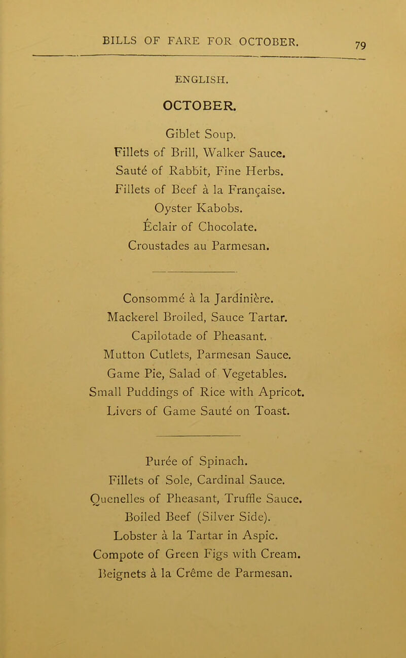 79 ENGLISH. OCTOBER. Giblet Soup. Fillets of Brill, Walker Sauce. Saute of Rabbit, Fine Herbs. Fillets of Beef a la Francaise. Oyster Kabobs. / Eclair of Chocolate. Croustades au Parmesan. Consomme a la Jardiniere. Mackerel Broiled, Sauce Tartar. Capilotade of Pheasant. Mutton Cutlets, Parmesan Sauce. Game Pie, Salad of Vegetables. Small Puddings of Rice with Apricot. Livers of Game Saute on Toast. Puree of Spinach. Fillets of Sole, Cardinal Sauce. Ouenelles of Pheasant, Truffle Sauce. Boiled Beef (Silver Side). Lobster a la Tartar in Aspic. Compote of Green Figs with Cream.