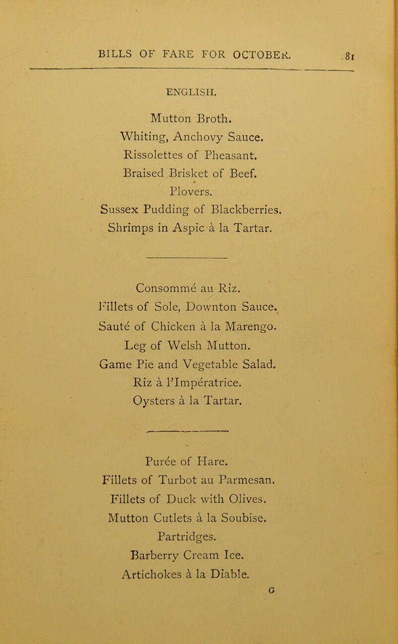 ENGLISH. Mutton Broth. Whiting, Anchovy Sauce. Rissolettes of Pheasant. Braised Brisket of Beef. « Plovers. Sussex Pudding of Blackberries. Shrimps in Aspic a la Tartar. Consomme au Riz. Pallets of Sole, Downton Sauce. Saute of Chicken a la Marengo. Leg of Welsh Mutton. Game Pie and Vegetable Salad. Riz a Plmperatrice. Oysters a la Tartar. Puree of Hare. Fillets of Turbot au Parmesan. P'illets of Duck with Olives. Mutton Cutlets a la Soubise. Partridges. Barberry Cream Ice. Artichokes & la Diable. a