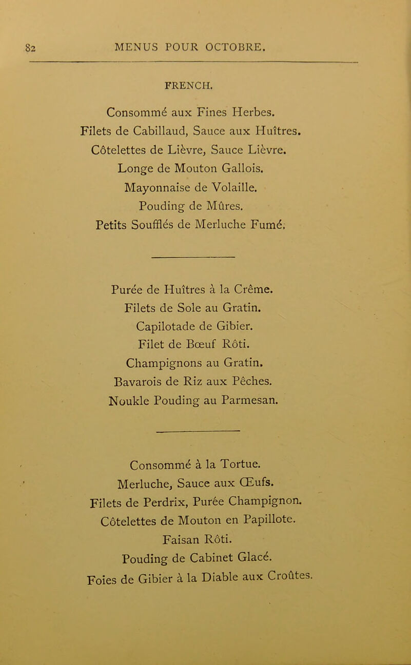 FRENCH. Consomnrffl aux Fines Herbes. Filets de Cabillaud, Sauce aux Huitres. Cotelettes de LRvre, Sauce Lievre. Longe de Mouton Gallois. Mayonnaise de Volaille. Pouding de Mftres. Petits Souffles de Merluche Fumd, Puree de Huitres a la Creme. Filets de Sole au Gratin. Capilotade de Gibier. Filet de Bceuf Roti. Champignons au Gratin. Bavarois de Riz aux Peches. Noukle Pouding au Parmesan. Consomme a la Tortue. Merluche, Sauce aux CEufs. Filets de Perdrix, Puree Champignon. Cotelettes de Mouton en Papillote. Faisan Roti. Pouding de Cabinet Glac^. Foies de Gibier a la Diable aux Croutes.