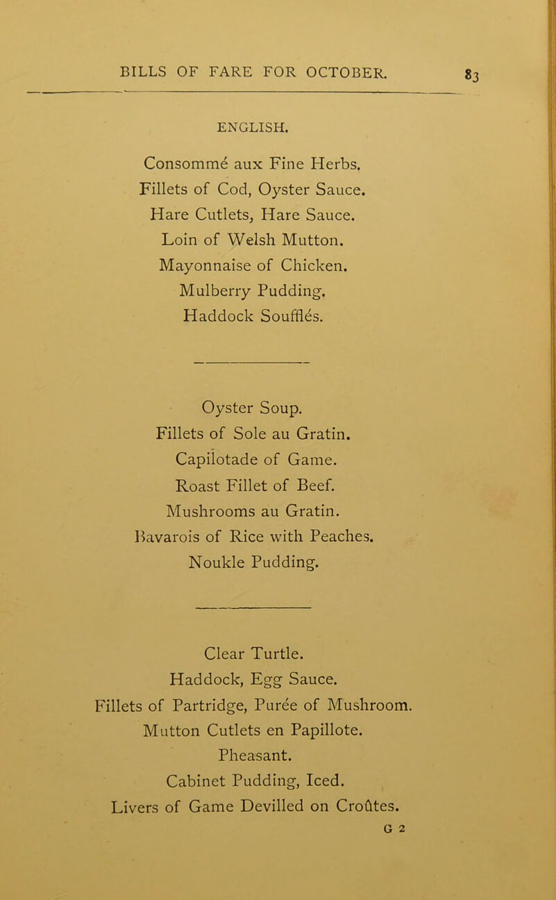 «3 ENGLISH. Consomme aux Fine Herbs. Fillets of Cod, Oyster Sauce. Hare Cutlets, Hare Sauce. Loin of Welsh Mutton. Mayonnaise of Chicken. Mulberry Pudding. Haddock Souffles. Oyster Soup. Fillets of Sole au Gratin. Capilotade of Game. Roast Fillet of Beef. Mushrooms au Gratin. Bavarois of Rice with Peaches. Noukle Pudding. Clear Turtle. Haddock, Egg Sauce. Fillets of Partridge, Puree of Mushroom. Mutton Cutlets en Papillote. Pheasant. Cabinet Pudding, Iced. Livers of Game Devilled on Crohtes. g 2