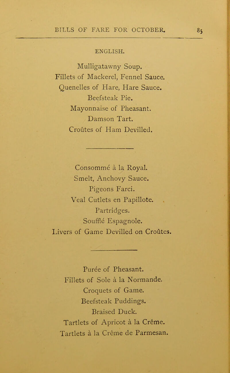 ENGLISH. Mulligatawny Soup. Fillets of Mackerel, Fennel Sauce. Quenelles of Hare, Hare Sauce. Beefsteak Pie. Mayonnaise of Pheasant. Damson Tart. Croutes of Ham Devilled. Consomme a la Royal. Smelt, Anchovy Sauce. Pigeons Farci. Veal Cutlets en Papillote. Partridges. Souffle Espagnole. Livers of Game Devilled on Croutes. Puree of Pheasant. Fillets of Sole a la Normande. Croquets of Game. Beefsteak Puddings. Braised Duck. Tartlets of Apricot a la Creme. Tartlets a la Creme de Parmesan.