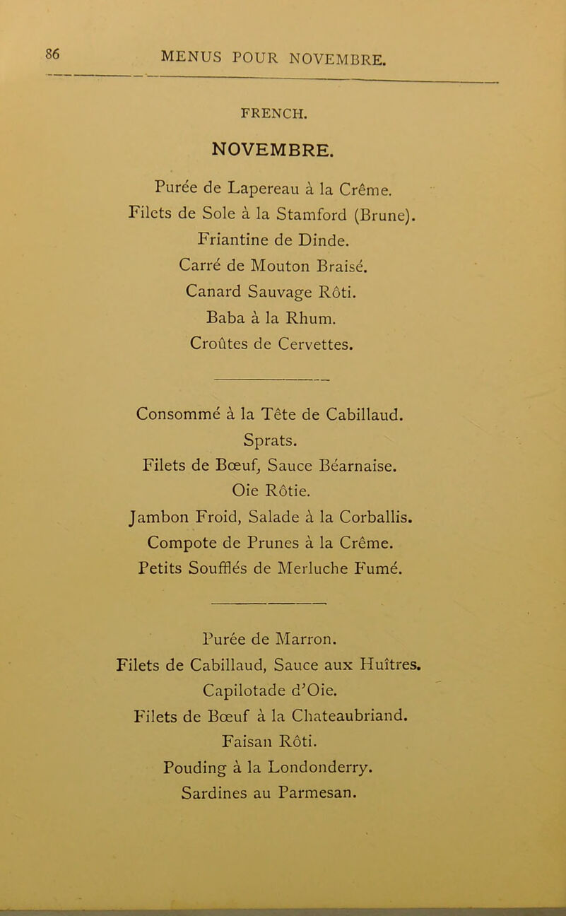 FRENCH. NOVEMBRE. Puree de Lapereau a la Creme. Filets de Sole a la Stamford (Brune). Friantine de Dinde. Carre de Mouton Braise. Canard Sauvage Roti. Baba a la Rhum. Croutes de Cervettes. Consomme a la Tete de Cabillaud. Sprats. Filets de Bceuf, Sauce Bearnaise. Oie Rotie. Jambon Froid, Salade a la Corballis. Compote de Prunes a la Creme. Petits Souffles de Merluche Fume. Puree de Marron. Filets de Cabillaud, Sauce aux Huitres. Capilotade d’Oie. Filets de Bceuf a la Chateaubriand. Faisan Roti. Pouding a la Londonderry. Sardines au Parmesan. 1 '