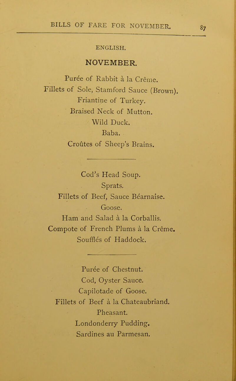 ENGLISH. NOVEMBER. Puree of Rabbit a la Creme. Fillets of Sole, Stamford Sauce (Brown). Friantine of Turkey. Braised Neck of Mutton. Wild Duck. Baba. Croutes of Sheep’s Brains. Cod’s Head Soup. Sprats. Fillets of Beef, Sauce Bearnaise. Goose. Ham and Salad a la Corballis. Compote of French Plums a la Creme. Souffles of Haddock. Purde of Chestnut. Cod, Oyster Sauce. Capilotade of Goose. Fillets of Beef a la Chateaubriand. Pheasant. Londonderry Pudding. Sardines au Parmesan.