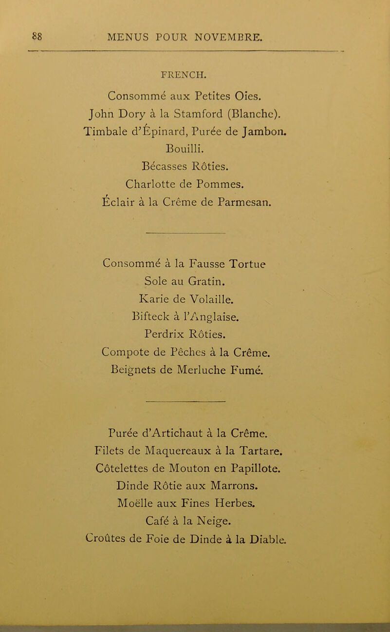 FRENCH. Consomme aux Petites Oies. John Dory a la Stamford (Blanche). Timbale d’Epinard, Pur^e de Jambon. Bouilli. Becasses Roties. Charlotte de Pommes. Eclair a la Creme de Parmesan. Consomme a la Fausse Tortue Sole au Gratin. Karie de Volaille. Bifteck a l’Anglaise. Perdrix Roties. Compote de Pechcs a la Creme. Beignets de Merluche Fume. Puree d’Artichaut a la Creme. Filets de Maquereaux a la Tartare. Cotelettes de Mouton en Papillote. Dinde Rotie aux Marrons. Moelle aux Fines Herbes. Cafe a la Neige. Croutes de Foie de Dinde a la Diable.