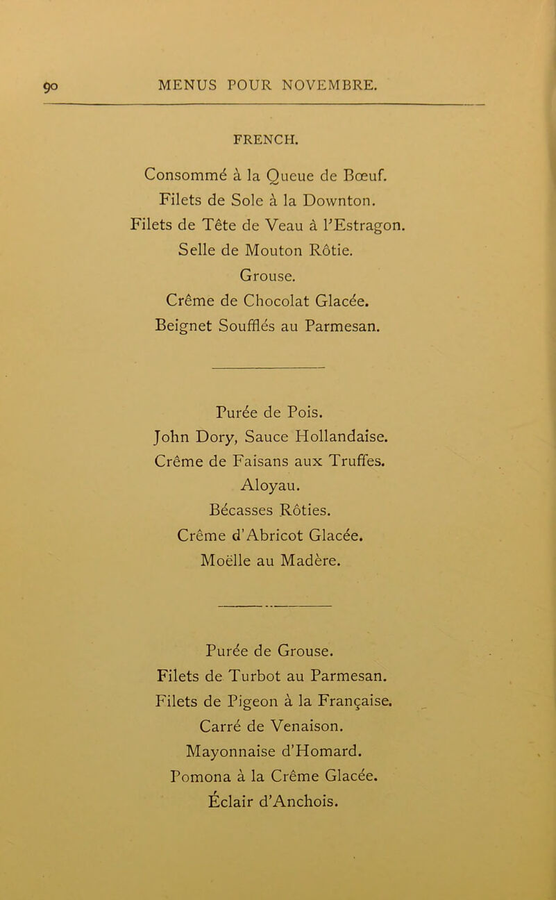 9° FRENCH. Consommd h. la Queue de Boeuf. Filets de Sole a la Downton. Filets de Tete de Veau a PEstragon. Selle de Mouton Rotie. Grouse. Creme de Chocolat Glacde. Beignet Souffles au Parmesan. Puree de Pois. John Dory, Sauce Hollandaise. Creme de Faisans aux Truffles. Aloyau. Becasses Roties. Creme dAbricot Glacee. Moelle au Madere. Purde de Grouse. Filets de Turbot au Parmesan. Filets de Pigeon a la Frangaise. Carre de Venaison. Mayonnaise d’Homard. Pomona a la Creme Glacee. Eclair d’Anchois.