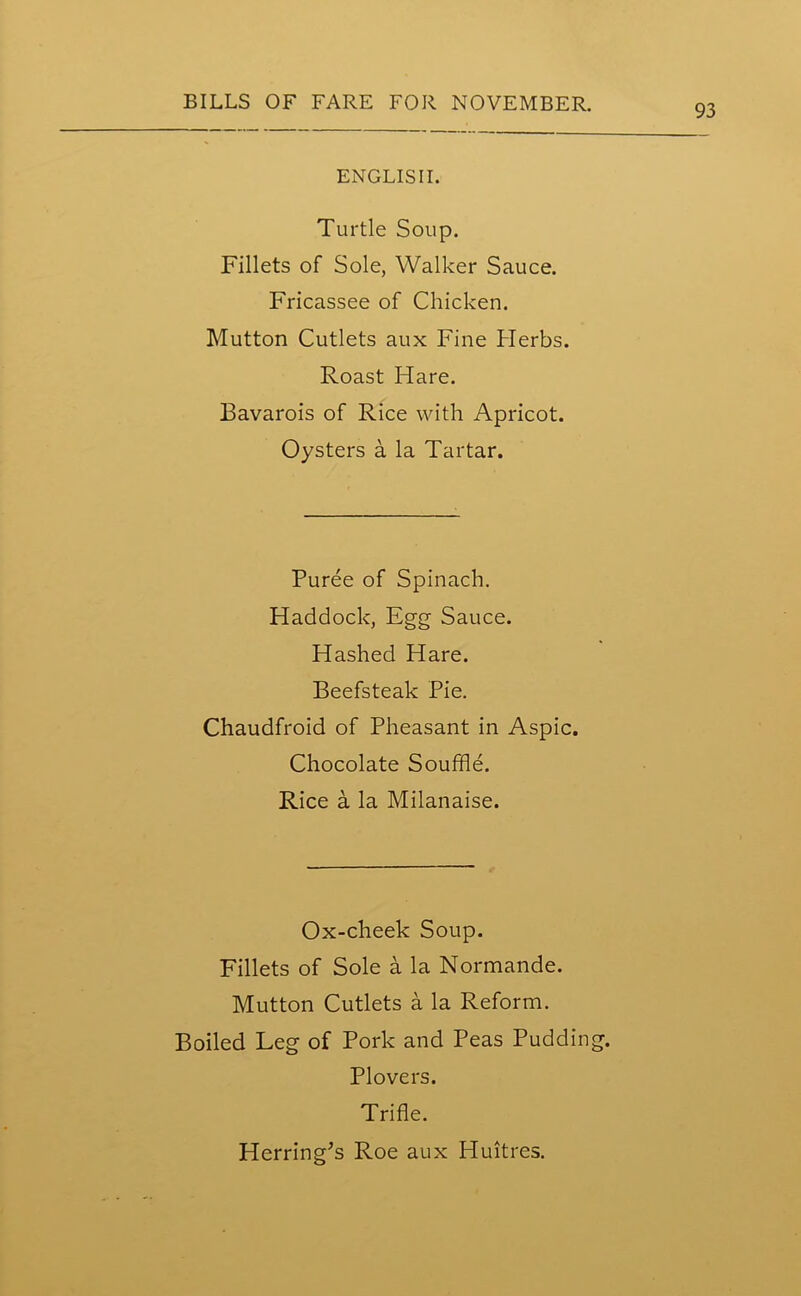 93 ENGLISH. Turtle Soup. Fillets of Sole, Walker Sauce. Fricassee of Chicken. Mutton Cutlets aux Fine Herbs. Roast Hare. Bavarois of Rice with Apricot. Oysters a la Tartar. Puree of Spinach. Haddock, Egg Sauce. Hashed Hare. Beefsteak Pie. Chaudfroid of Pheasant in Aspic. Chocolate Souffle. Rice a la Milanaise. Ox-cheek Soup. Fillets of Sole a la Normande. Mutton Cutlets a la Reform. Boiled Leg of Pork and Peas Pudding. Plovers. Trifle. Herring's Roe aux Huitres.