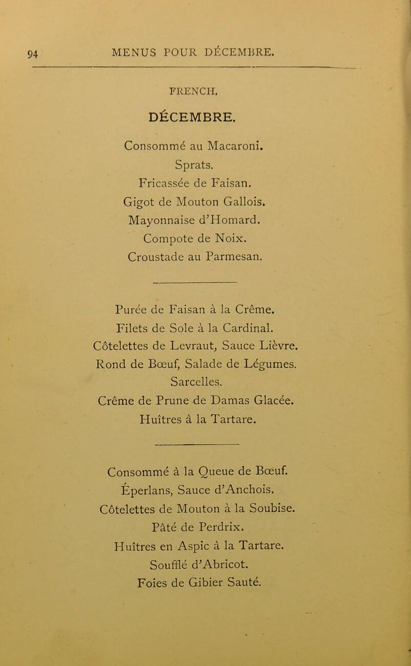 FRENCH. DECEMBRE. Consommd au Macaroni. Sprats. Fricassee de Faisan. Gigot de Mouton Gallois. Mayonnaise d’Homard. Compote de Noix. Croustade au Parmesan. Puree de Faisan a la Creme. Filets de Sole a la Cardinal. Cotelettes de Levraut, Sauce Lievre. Rond de Boeuf, Salade de Ldgumes. Sarcelles. Creme de Prune de Damas Glacee. Huitres a la Tartare. Consomme a la Queue de Boeuf. Eperlans, Sauce d’Anchois. Cotelettes de Mouton a la Soubise. Pate de Perdrix. Huitres en Aspic a la Tartare. Souffle d’Abricot. Foies de Gibier Saute.