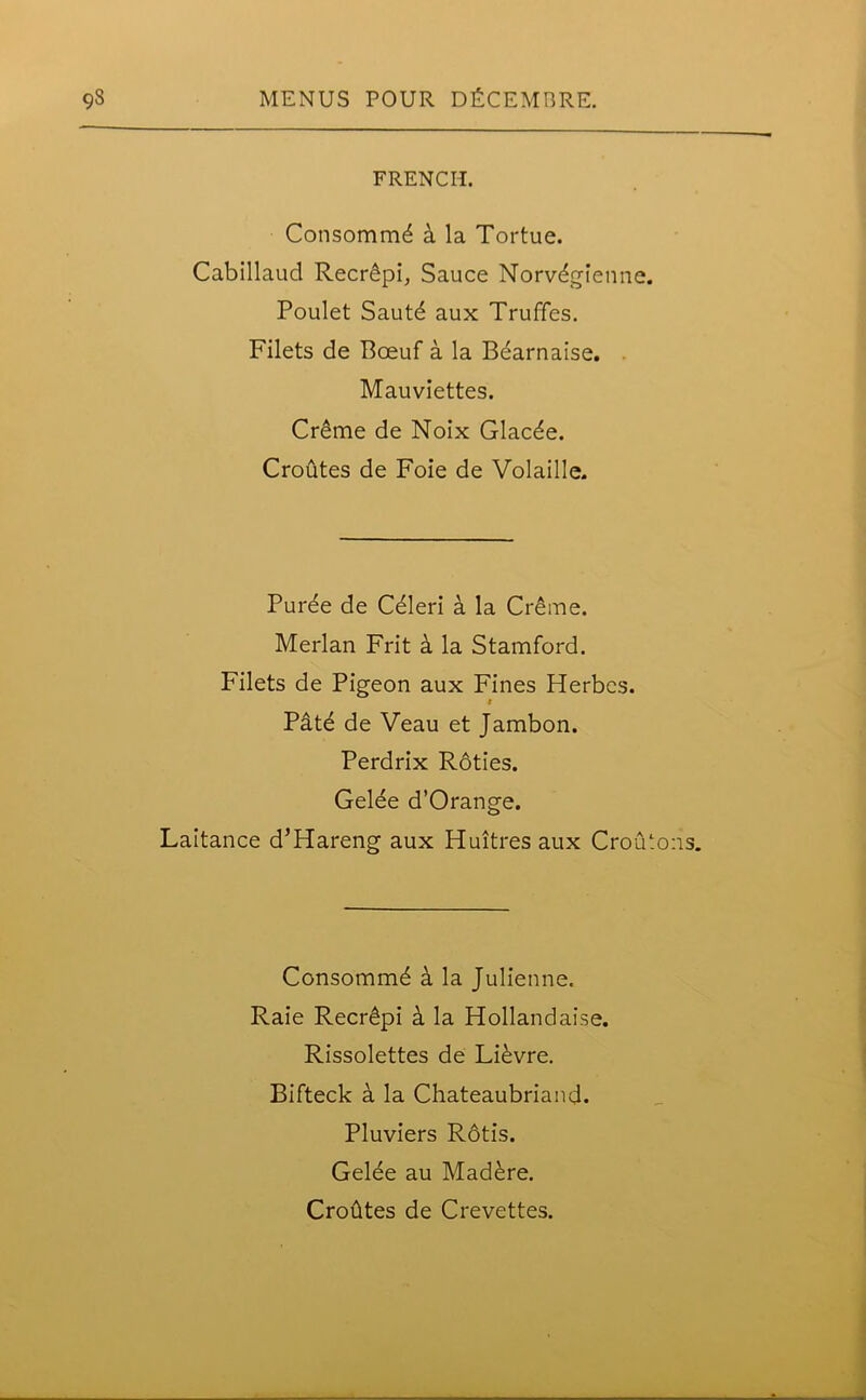 FRENCH. Consomm^ a la Tortue. Cabillaud Recr6pi, Sauce Norv^gienne. Poulet Sautd aux Truffes. Filets de Bceuf a la Bdarnaise. Mauviettes. Cr6me de Noix Glacde. Croutes de Foie de Volaille. Puree de Celeri a la Creme. Merlan Frit k la Stamford. Filets de Pigeon aux Fines Herbcs. r Pate de Veau et Jambon. Perdrix R6ties. Gelee d’Orange. Laitance d’Hareng aux Huitres aux Croii.ons. Consommd a la Julienne. Raie Recr6pi k la Hollandaise. Rissolettes de Lievre. Bifteck a la Chateaubriand. Pluviers R6tis. Gelee au Mad£re. Crohtes de Crevettes.