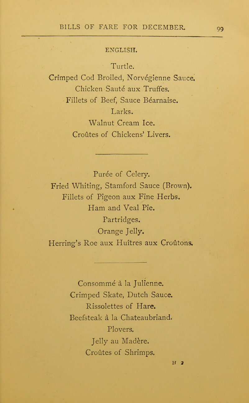 ENGLISH. Turtle. Crimped Cod Broiled, Norvegienne Sauce. Chicken Sautd aux TrufFes. Fillets of Beef, Sauce B^arnaise. Larks. Walnut Cream Ice. Croutes of Chickens’ Livers. Puree of Celery. Fried Whiting, Stamford Sauce (Brown). Fillets of Pigeon aux Fine Herbs. Ham and Veal Pie. Partridges. Orange Jelly. Herring’s Roe aux Huitres aux Croutons. Consomm^ a la Julienne. Crimped Skate, Dutch Sauce. Rissolettes of Hare. Beefsteak a la Chateaubriand. Plovers. Jelly au Mad&re. Croutes of Shrimps. h a