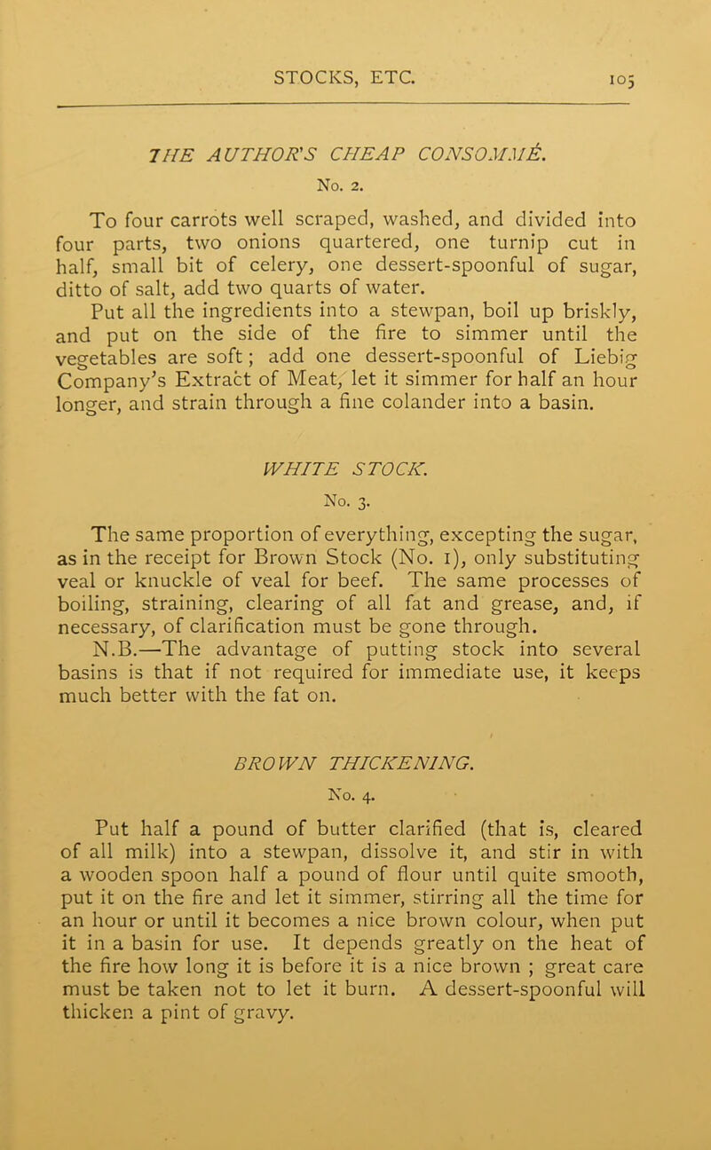 THE AUTHOR'S CHEAP CONSOMMA. No. 2. To four carrots well scraped, washed, and divided into four parts, two onions quartered, one turnip cut in half, small bit of celery, one dessert-spoonful of sugar, ditto of salt, add two quarts of water. Put all the ingredients into a stewpan, boil up briskly, and put on the side of the fire to simmer until the vegetables are soft; add one dessert-spoonful of Liebig Company’s Extract of Meat, let it simmer for half an hour longer, and strain through a fine colander into a basin. WHITE STOCK. No. 3. The same proportion of everything, excepting the sugar, as in the receipt for Brown Stock (No. 1), only substituting veal or knuckle of veal for beef. The same processes of boiling, straining, clearing of all fat and grease, and, if necessary, of clarification must be gone through. N.B.—The advantage of putting stock into several basins is that if not required for immediate use, it keeps much better with the fat on. BROWN THICKENING. No. 4. Put half a pound of butter clarified (that is, cleared of all milk) into a stewpan, dissolve it, and stir in with a wooden spoon half a pound of flour until quite smooth, put it on the fire and let it simmer, stirring all the time for an hour or until it becomes a nice brown colour, when put it in a basin for use. It depends greatly on the heat of the fire how long it is before it is a nice brown ; great care must be taken not to let it burn. A dessert-spoonful will thicken a pint of gravy.