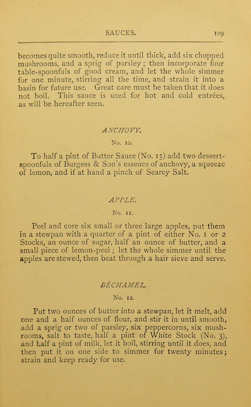 becomes quite smooth, reduce it until thick, add six chopped mushrooms, and a sprig of parsley ; then incorporate four table-spoonfuls of good cream, and let the whole simmer for one minute, stirring all the time, and strain it into a basin for future use. Great care must be taken that it does not boil. This sauce is used for hot and cold entrees, as will be hereafter seen. ANCHOVY. No. 10. To half a pint of Butter Sauce (No. 15) add two dessert- spoonfuls of Burgess & Son's essence of anchovy, a squeeze of lemon, and if at hand a pinch of Searcy Salt. APPLE. No. II. Peel and core six small or three large apples, put them in a stewpan with a quarter of a pint of either No. 1 or 2 Stocks, an ounce of sugar, half an ounce of butter, and a small piece of lemon-peel ; let the whole simmer until the apples are stewed, then beat through a hair sieve and serve. BECHAMEL. No. 12. Put two ounces of butter into a stewpan, let it melt, add one and a half ounces of flour, and stir it in until smooth, add a sprig or two of parsley, six peppercorns, six mush- rooms, salt to taste, half a pint of White Stock (No. 3), and half a pint of milk, let it boil, stirring until it does, and then put it on one side to simmer for twenty minutes; strain and keep ready for use.