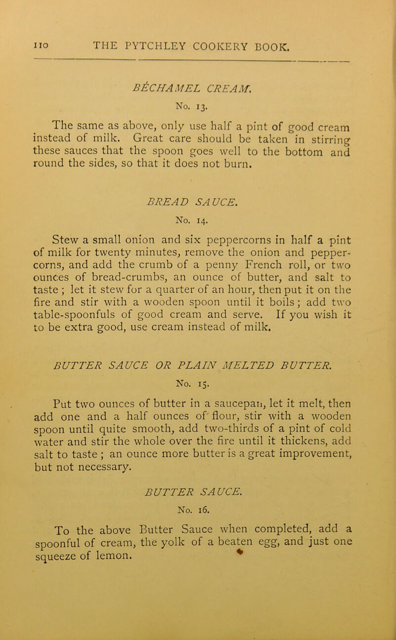 BtCHAMEL CREAM. No. 13. The same as above, only use half a pint of good cream instead of milk. Great care should be taken in stirring these sauces that the spoon goes well to the bottom and round the sides, so that it does not burn. BREAD SAUCE. No. 14. Stew a small onion and six peppercorns in half a pint of milk for twenty minutes, remove the onion and pepper- corns, and add the crumb of a penny French roll, or two ounces of bread-crumbs, an ounce of butter, and salt to taste ; let it stew for a quarter of an hour, then put it on the fire and stir with a wooden spoon until it boils; add two table-spoonfuls of good cream and serve. If you wish it to be extra good, use cream instead of milk. BUTTER SAUCE OR PLAIN MELTED BUTTER. No. 15. Put two ounces of butter in a saucepan, let it melt, then add one and a half ounces of flour, stir with a wooden spoon until quite smooth, add two-thirds of a pint of cold water and stir the whole over the fire until it thickens, add salt to taste ; an ounce more butter is a great improvement, but not necessary. BUTTER SAUCE. No. 16. To the above Butter Sauce when completed, add a spoonful of cream, the yolk of a beaten egg, and just one squeeze of lemon.