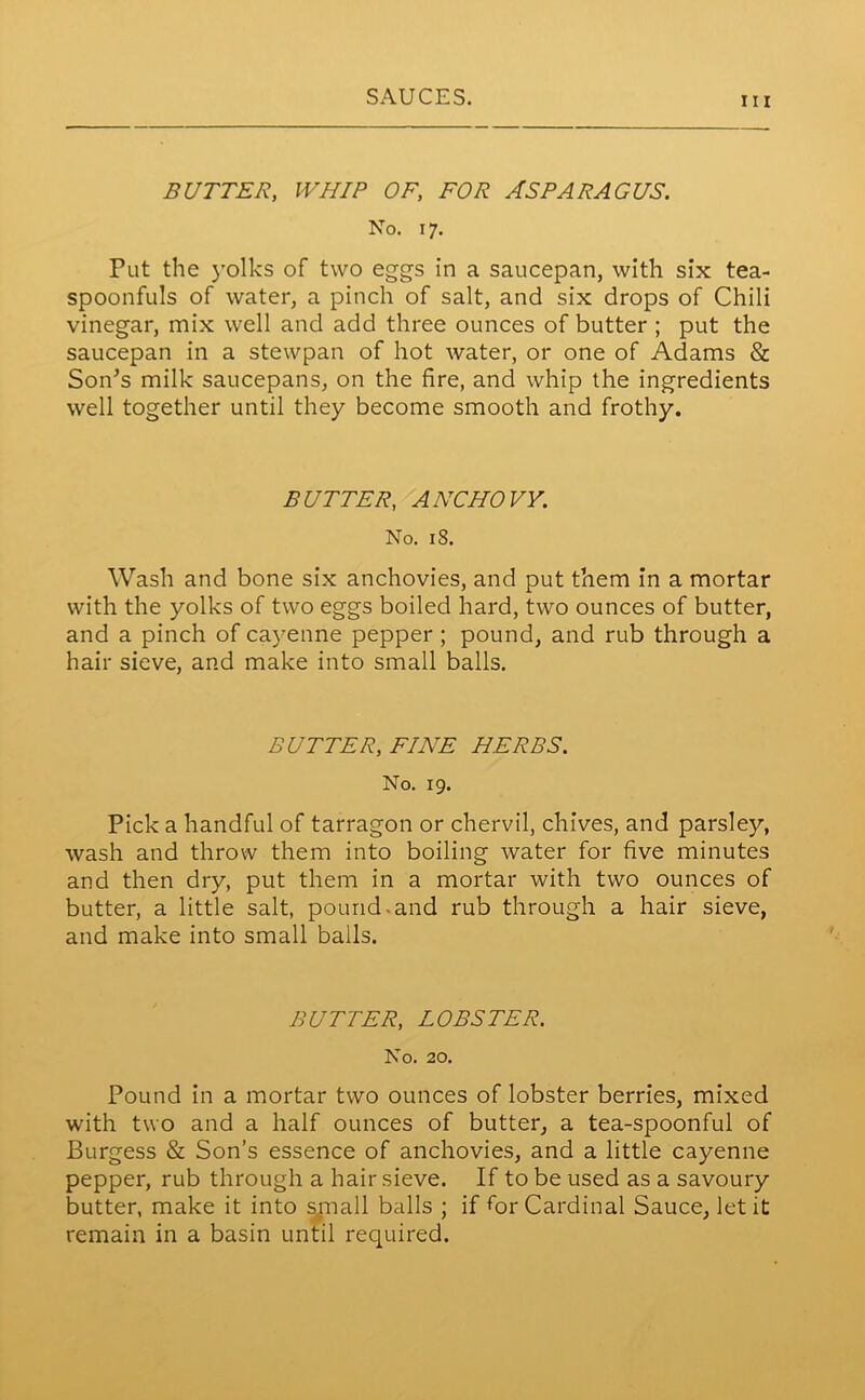 hi BUTTER, WHIP OF, FOR ASPARAGUS. No. 17. Put the yolks of two eggs in a saucepan, with six tea- spoonfuls of water, a pinch of salt, and six drops of Chili vinegar, mix well and add three ounces of butter ; put the saucepan in a stewpan of hot water, or one of Adams & SoiPs milk saucepans, on the fire, and whip the ingredients well together until they become smooth and frothy. BUTTER, ANCHOVY. No. 18. Wash and bone six anchovies, and put them in a mortar with the yolks of two eggs boiled hard, two ounces of butter, and a pinch of cayenne pepper ; pound, and rub through a hair sieve, and make into small balls. BUTTER, FINE HERBS. No. 19. Pick a handful of tarragon or chervil, chives, and parsley, wash and throw them into boiling water for five minutes and then dry, put them in a mortar with two ounces of butter, a little salt, pound-and rub through a hair sieve, and make into small balls. BUTTER, LOBSTER. No. 20. Pound in a mortar two ounces of lobster berries, mixed with two and a half ounces of butter, a tea-spoonful of Burgess & Son’s essence of anchovies, and a little cayenne pepper, rub through a hair sieve. If to be used as a savoury butter, make it into small balls ; if for Cardinal Sauce, let it remain in a basin until required.