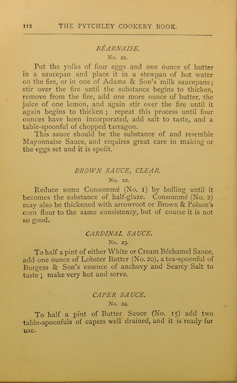 B&ARNAISE. No. 21. Put the yolks of four eggs and one ounce of butter in a saucepan and place it in a stevvpan of hot water on the fire, or in one of Adams & Son’s milk saucepans; stir over the fire until the substance begins to thicken, remove from the fire, add one more ounce of butter, the juice of one lemon, and again stir over the fire until it again begins to thicken ; repeat this process until four ounces have been incorporated, add salt to taste, and a table-spoonful of chopped tarragon. This sauce should be the substance of and resemble Mayonnaise Sauce, and requires great care in making or the eggs set and it is spoilt. BROWN SAUCE, CLEAR. No. 22. Reduce some Consomme (No. i) by boiling until it becomes the substance of half-glaze. Consomme (No. 2) may also be thickened with arrowroot or Brown & Poison’s corn flour to the same consistency, but of course it is not so good. CARDINAL SAUCE. No. 23. To half a pint of either White or Cream Bechamel Sauce, add one ounce of Lobster B.utter (No. 20), a tea-spoonful of Burgess & Son’s essence of anchovy and Searcy Salt to taste ; make very hot and serve. CAPER SAUCE. No. 24. To half a pint of Butter Sauce (No. 15) add two table-spoonfuls of capers well drained, and it is ready for use. .