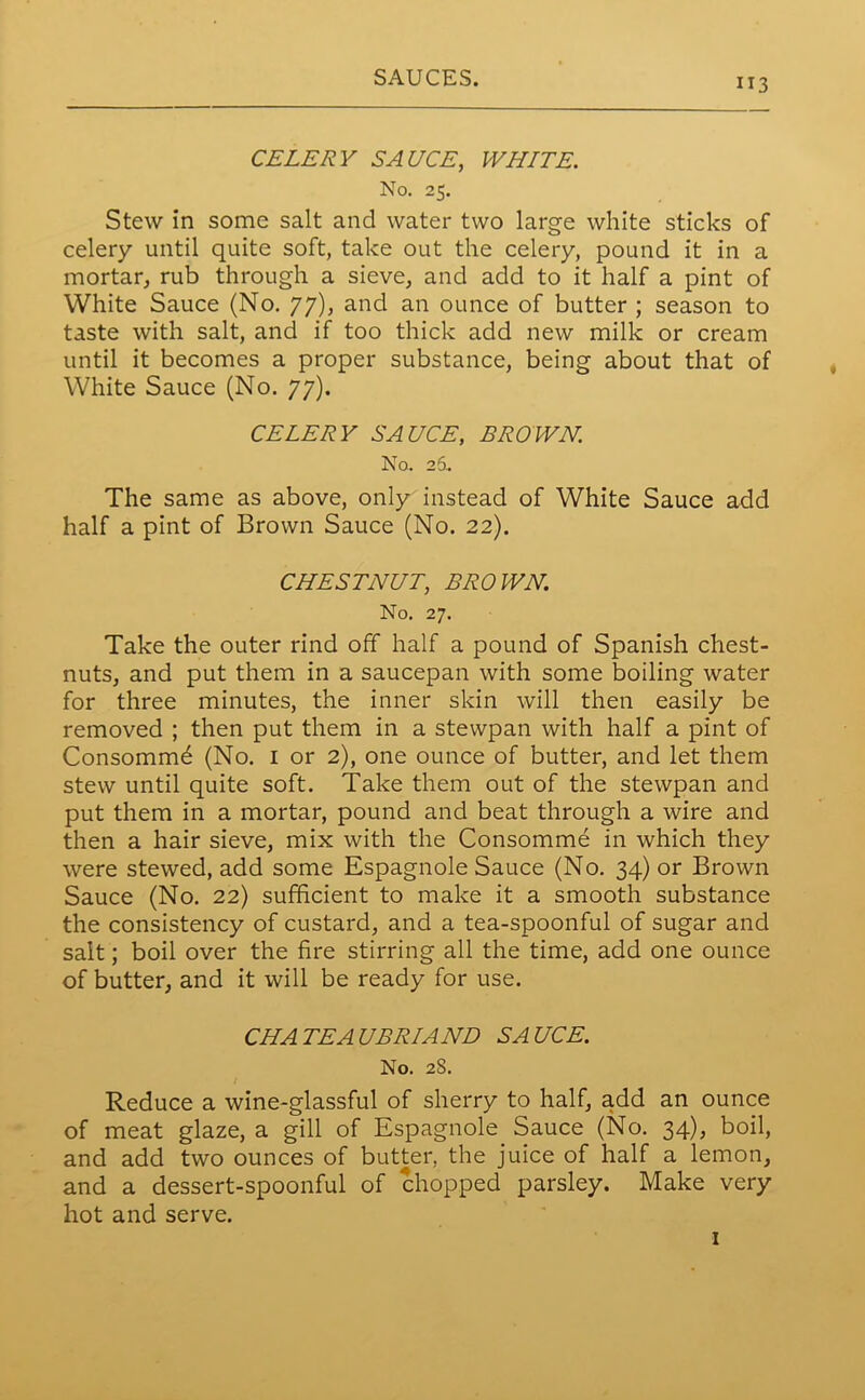 CELERY SAUCE, WHITE. No. 25. Stew in some salt and water two large white sticks of celery until quite soft, take out the celery, pound it in a mortar, rub through a sieve, and add to it half a pint of White Sauce (No. 77), and an ounce of butter ; season to taste with salt, and if too thick add new milk or cream until it becomes a proper substance, being about that of White Sauce (No. 77). CELERY SAUCE, BROWN. No. 26.. The same as above, only instead of White Sauce add half a pint of Brown Sauce (No. 22). CHESTNUT, BROWN. No. 27. Take the outer rind off half a pound of Spanish chest- nuts, and put them in a saucepan with some boiling water for three minutes, the inner skin will then easily be removed ; then put them in a stewpan with half a pint of Consomme (No. 1 or 2), one ounce of butter, and let them stew until quite soft. Take them out of the stewpan and put them in a mortar, pound and beat through a wire and then a hair sieve, mix with the Consomme in which they were stewed, add some Espagnole Sauce (No. 34) or Brown Sauce (No. 22) sufficient to make it a smooth substance the consistency of custard, and a tea-spoonful of sugar and salt; boil over the fire stirring all the time, add one ounce of butter, and it will be ready for use. CHATEAUBRIAND SAUCE. No. 28. Reduce a wine-glassful of sherry to half, add an ounce of meat glaze, a gill of Espagnole Sauce (No. 34), boil, and add two ounces of butter, the juice of half a lemon, and a dessert-spoonful of chopped parsley. Make very hot and serve. 1