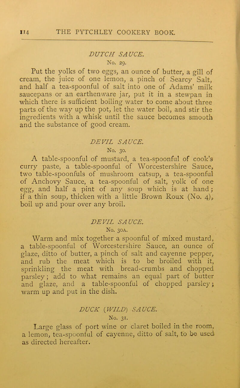 DUTCH SAUCE. No. 29. Put the yolks of two eggs, an ounce of butter, a gill of cream, the juice of one lemon, a pinch of Searcy Salt, and half a tea-spoonful of salt into one of Adams’ milk saucepans or an earthenware jar, put it in a stewpan in which there is sufficient boiling water to come about three parts of the way up the pot, let the water boil, and stir the ingredients with a whisk until the sauce becomes smooth and the substance of good cream. DEVIL SAUCE. No. 30. A table-spoonful of mustard, a tea-spoonful of cook’s curry paste, a table-spoonful of Worcestershire Sauce, two table-spoonfuls of mushroom catsup, a tea-spoonful of Anchovy Sauce, a tea-spoonful of salt, yolk of one egg, and half a pint of any soup which is at hand; if a thin soup, thicken with a little Brown Roux (No. 4), boil up and pour over any broil. DEVIL SAUCE. No. 30A. Warm and mix together a spoonful of mixed mustard, a table-spoonful of Worcestershire Sauce, an ounce of glaze, ditto of butter, a pinch of salt and cayenne pepper, and rub the meat which is to be broiled with it, sprinkling the meat with bread-crumbs and chopped parsley; add to what remains an equal part of butter and glaze, and a table-spoonful of chopped parsley; warm up and put in the dish. DUCK {WILD) SAUCE. No. 31. Large glass of port wine or claret boiled in the room, a lemon, tea-spoonful of cayenne, ditto of salt, to be used as directed hereafter.