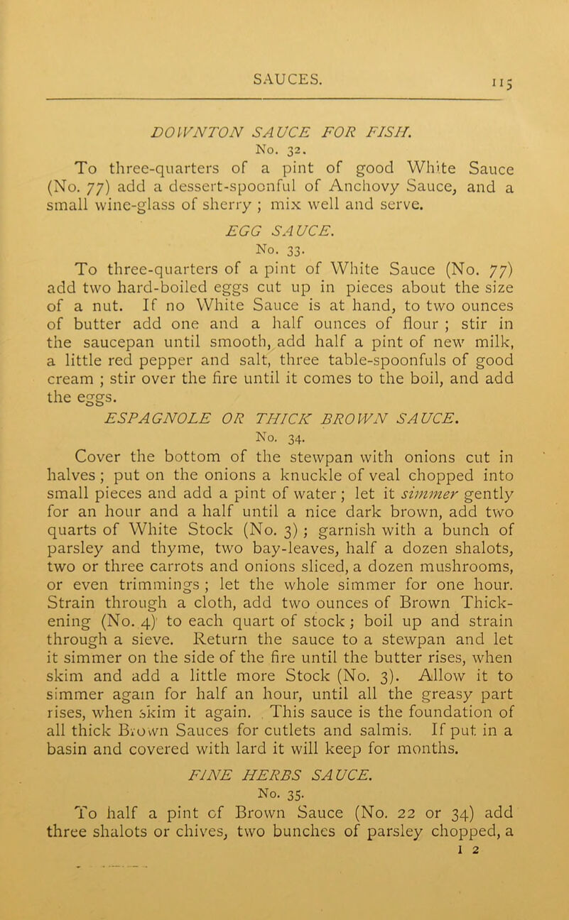 ”5 DOWNTON SAUCE FOE FISH. No. 32. To three-quarters of a pint of good White Sauce (No. 77) add a dessert-spoonful of Anchovy Sauce, and a small wine-glass of sherry ; mix well and serve. EGG SAUCE. No. 33. To three-quarters of a pint of White Sauce (No. 77) add two hard-boiled eggs cut up in pieces about the size of a nut. If no White Sauce is at hand, to two ounces of butter add one and a half ounces of flour ; stir in the saucepan until smooth, add half a pint of new milk, a little red pepper and salt, three table-spoonfuls of good cream ; stir over the lire until it comes to the boil, and add the eggs. ESPAGNOLE OR THICK BROWN SAUCE. No. 34. Cover the bottom of the stewpan with onions cut in halves ; put on the onions a knuckle of veal chopped into small pieces and add a pint of water ; let it simmer gently for an hour and a half until a nice dark brown, add two quarts of White Stock (No. 3) ; garnish with a bunch of parsley and thyme, two bay-leaves, half a dozen shalots, two or three carrots and onions sliced, a dozen mushrooms, or even trimmings ; let the whole simmer for one hour. Strain through a cloth, add two ounces of Brown Thick- ening (No. 4)’ to each quart of stock ; boil up and strain through a sieve. Return the sauce to a stewpan and let it simmer on the side of the fire until the butter rises, when skim and add a little more Stock (No. 3). Allow it to simmer again for half an hour, until all the greasy part rises, when skim it again. This sauce is the foundation of all thick Brown Sauces for cutlets and salmis. If put in a basin and covered with lard it will keep for months. FINE HERBS SAUCE. No. 35. To half a pint of Brown Sauce (No. 22 or 34) add three shalots or chives, two bunches of parsley chopped, a