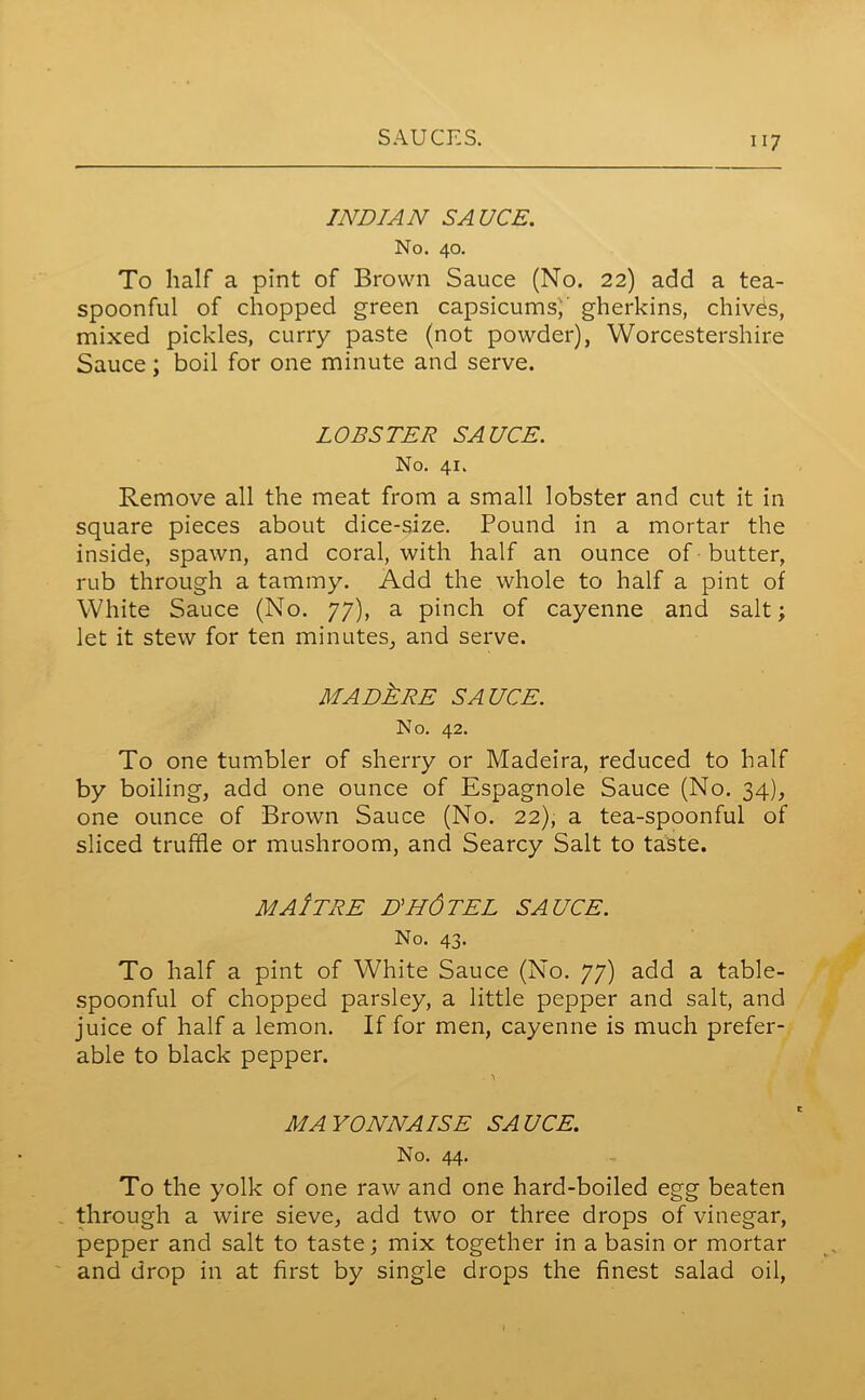 INDIAN SAUCE. No. 40. To half a pint of Brown Sauce (No. 22) add a tea- spoonful of chopped green capsicums; gherkins, chives, mixed pickles, curry paste (not powder), Worcestershire Sauce; boil for one minute and serve. LOBSTER SAUCE. No. 41. Remove all the meat from a small lobster and cut it in square pieces about dice-size. Pound in a mortar the inside, spawn, and coral, with half an ounce of butter, rub through a tammy. Add the whole to half a pint of White Sauce (No. 77), a pinch of cayenne and salt; let it stew for ten minutes, and serve. MADJlRE SAUCE. No. 42. To one tumbler of sherry or Madeira, reduced to half by boiling, add one ounce of Espagnole Sauce (No. 34), one ounce of Brown Sauce (No. 22), a tea-spoonful of sliced truffle or mushroom, and Searcy Salt to taste. ma/tre D'HdTEL SAUCE. No. 43. To half a pint of White Sauce (No. 77) add a table- spoonful of chopped parsley, a little pepper and salt, and juice of half a lemon. If for men, cayenne is much prefer- able to black pepper. . 'i MAYONNAISE SAUCE. No. 44. To the yolk of one raw and one hard-boiled egg beaten through a wire sieve, add two or three drops of vinegar, pepper and salt to taste; mix together in a basin or mortar and drop in at first by single drops the finest salad oil,