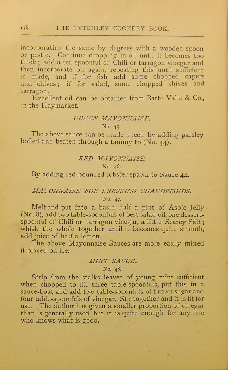 incorporating’ the same by degrees with a wooden spoon or pestle. Continue dropping in oil until it becomes too thick ; add a tea-spoonful of Chili or tarragon vinegar and then incorporate oil again, repeating this until sufficient is made, and if for fish add some chopped capers and chives; if for salad, some chopped chives and tarragon. Excellent oil can be obtained from Barto Valle & Co., in the Hay market. GREEN MAYONNAISE. No. 45. The above sauce can be made green by adding parsley boiled and beaten through a tammy to (No. 44). RED MAYONNAISE. No. 46. By adding red pounded lobster spawn to Sauce 44. MAYONNAISE FOR DRESSING CHAUDFROIDS. No. 47. Melt and put into a basin half a pint of Aspic Jelly (No. 8), add two table-spoonfuls of best salad oil, one dessert- spoonful of Chili or tarragon vinegar, a little Searcy Salt; whisk the whole together until it becomes quite smooth, add juice of half a lemon. The above Mayonnaise Sauces are more easily mixed if placed on ice. MINT SAUCE. No. 48. Strip from the stalks leaves of young mint sufficient when chopped to fill three table-spoonfuls, put this in a sauce-boat and add two table-spoonfuls of brown sugar and four table-spoonfuls of vinegar.. Stir together and it is fit for use. The author has given a smaller proportion of vinegar than is generally used, but it is quite enough for any one who knows what is good.