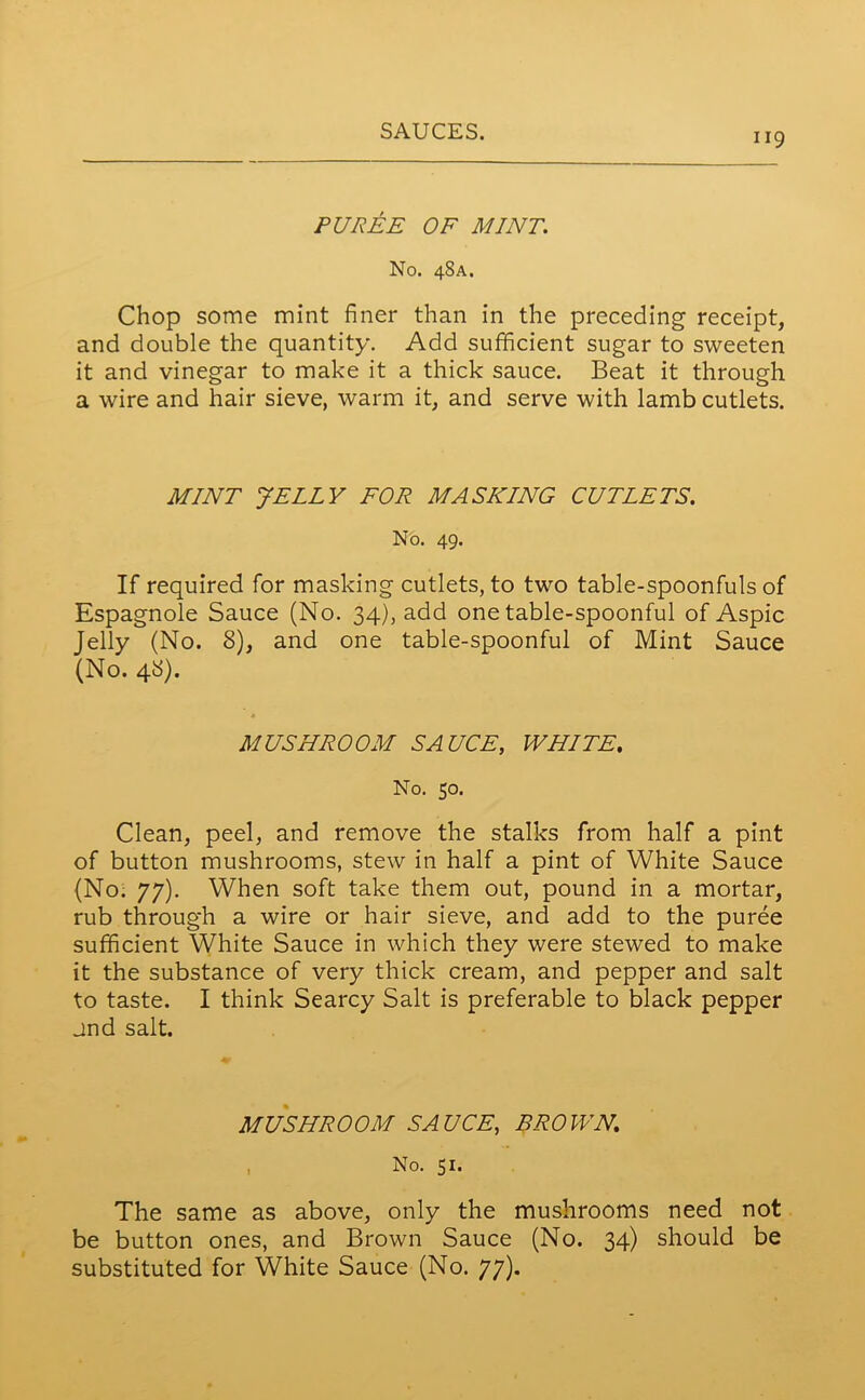 PUREE OF MINT. No. 48A. Chop some mint finer than in the preceding receipt, and double the quantity. Add sufficient sugar to sweeten it and vinegar to make it a thick sauce. Beat it through a wire and hair sieve, warm it, and serve with lamb cutlets. MINT JELLY FOR MASKING CUTLETS. No. 49. If required for masking cutlets, to two table-spoonfuls of Espagnole Sauce (No. 34), add one table-spoonful of Aspic Jelly (No. 8), and one table-spoonful of Mint Sauce (No. 48). MUSHROOM SAUCE, WHITE, No. 50. Clean, peel, and remove the stalks from half a pint of button mushrooms, stew in half a pint of White Sauce (No. 77). When soft take them out, pound in a mortar, rub through a wire or hair sieve, and add to the puree sufficient White Sauce in which they were stewed to make it the substance of very thick cream, and pepper and salt to taste. I think Searcy Salt is preferable to black pepper jnd salt. MUSHROOM SAUCE, BROWN. No. 51. The same as above, only the mushrooms need not be button ones, and Brown Sauce (No. 34) should be substituted for White Sauce (No. 77).