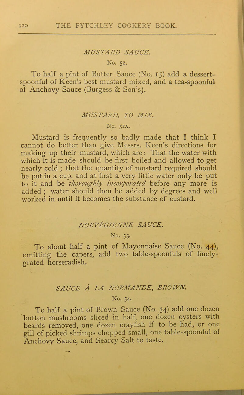 MUSTARD SAUCE. No. 52. To half a pint of Butter Sauce (No. 15) add a dessert- spoonful of Keen’s best mustard mixed, and a tea-spoonful of Anchovy Sauce (Burgess & Son’s). MUSTARD, TO MIX. No. 52A. Mustard is frequently so badly made that I think I cannot do better than give Messrs. Keen’s directions for making up their mustard, which are: That the water with which it is made should be first boiled and allowed to get nearly cold ; that the quantity of mustard required should be put in a cup, and at first a very little water only be put to it and be thoroughly incorporated before any more is added ; water should then be added by degrees and well worked in until it becomes the substance of custard. NORV&GIENNE SAUCE. No. 53. To about half a pint of Mayonnaise Sauce (No. 44), omitting the capers, add two table-spoonfuls of finely- grated horseradish. SAUCE A LA NORMANDE, BROWN. No. 54. To half a pint of Brown Sauce (No. 34) add one dozen button mushrooms sliced in half, one dozen oysters with beards removed, one dozen crayfish if to be had, or one gill of picked shrimps chopped small, one table-spoonful of Anchovy Sauce, and Searcy Salt to taste.