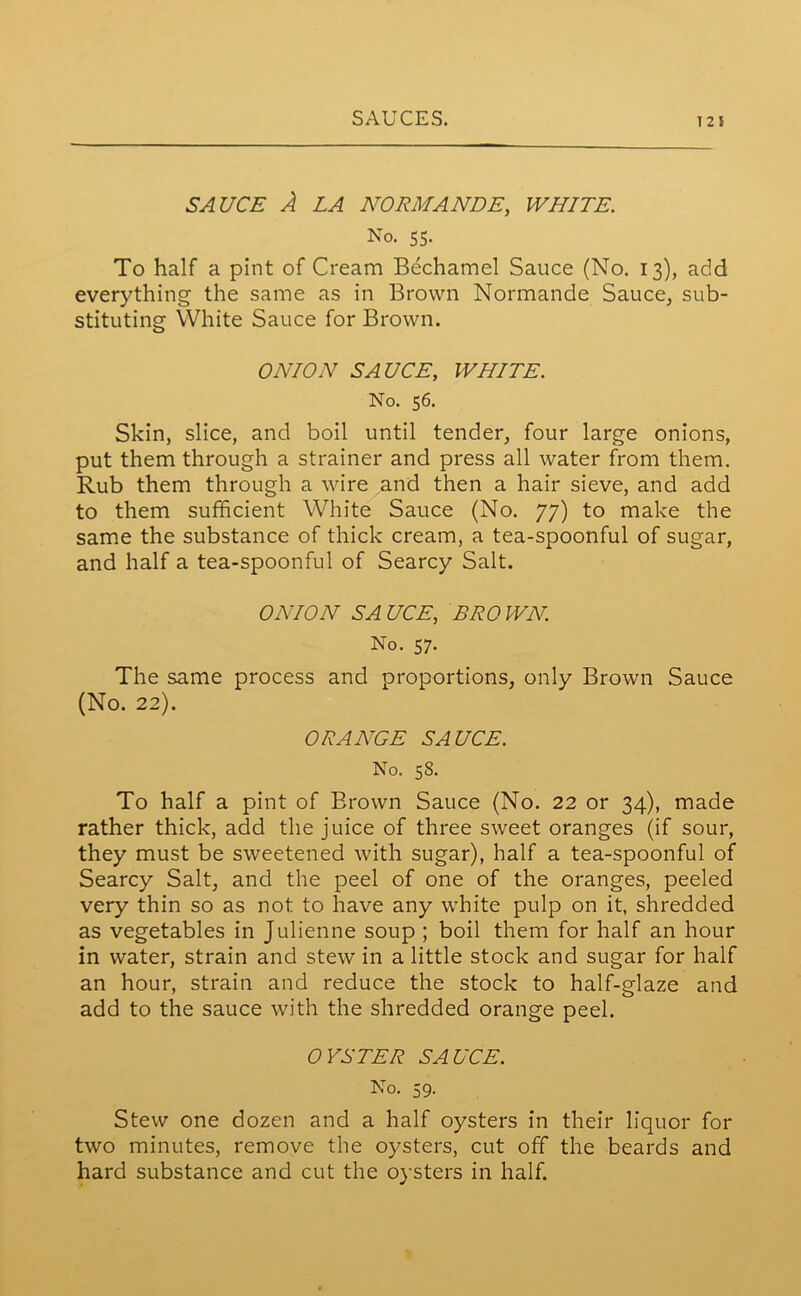 SAUCE A LA NORMANDE, WHITE. No. 55- To half a pint of Cream Bechamel Sauce (No. 13), add everything the same as in Brown Normande Sauce, sub- stituting White Sauce for Brown. ONION SAUCE, WHITE. No. 56. Skin, slice, and boil until tender, four large onions, put them through a strainer and press all water from them. Rub them through a wire and then a hair sieve, and add to them sufficient White Sauce (No. 77) to make the same the substance of thick cream, a tea-spoonful of sugar, and half a tea-spoonful of Searcy Salt. ONION SA UCE, BRO WN. No. 57. The same process and proportions, only Brown Sauce (No. 22). ORANGE SAUCE. No. 58. To half a pint of Brown Sauce (No. 22 or 34), made rather thick, add the juice of three sweet oranges (if sour, they must be sweetened with sugar), half a tea-spoonful of Searcy Salt, and the peel of one of the oranges, peeled very thin so as not to have any white pulp on it, shredded as vegetables in Julienne soup ; boil them for half an hour in water, strain and stew in a little stock and sugar for half an hour, strain and reduce the stock to half-glaze and add to the sauce with the shredded orange peel. OYSTER SAUCE. No. 59. Stew one dozen and a half oysters in their liquor for two minutes, remove the oysters, cut off the beards and hard substance and cut the oysters in half.