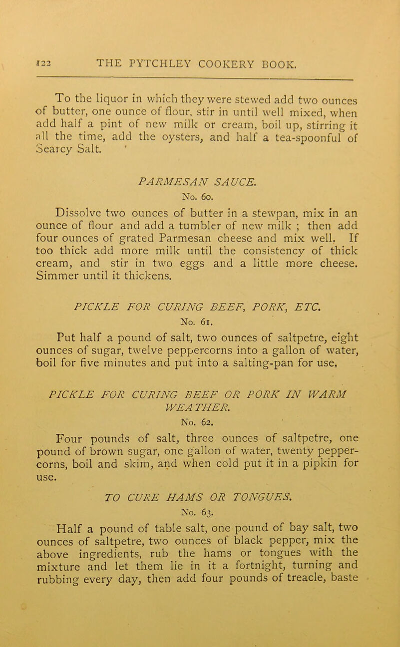 To the liquor in which they were stewed add two ounces of butter, one ounce of flour, stir in until well mixed, when add half a pint of new milk or cream, boil up, stirring it all the time, add the oysters, and half a tea-spoonful of Searcy Salt. PARMESAN SAUCE. No. 60. Dissolve two ounces of butter in a stewpan, mix in an ounce of flour and add a tumbler of new milk ; then add four ounces of grated Parmesan cheese and mix well. If too thick add more milk until the consistency of thick cream, and stir in two eggs and a little more cheese. Simmer until it thickens. PICKLE FOR CURING BEEF, PORK, ETC. No. 61. Put half a pound of salt, two ounces of saltpetre, eight ounces of sugar, twelve peppercorns into a gallon of water, boil for five minutes and put into a salting-pan for use. PICKLE FOR CURING BEEF OR PORK IN WARM WE A THER. No. 62. Four pounds of salt, three ounces of saltpetre, one pound of brown sugar, one gallon of water, twenty pepper- corns, boil and skim, and when cold put it in a pipkin for use. TO CURE HAMS OR TONGUES. No. 63. Half a pound of table salt, one pound of bay salt, two ounces of saltpetre, two ounces of black pepper, mix the above ingredients, rub the hams or tongues with the mixture and let them lie in it a fortnight, turning and rubbing every day, then add four pounds of treacle, baste