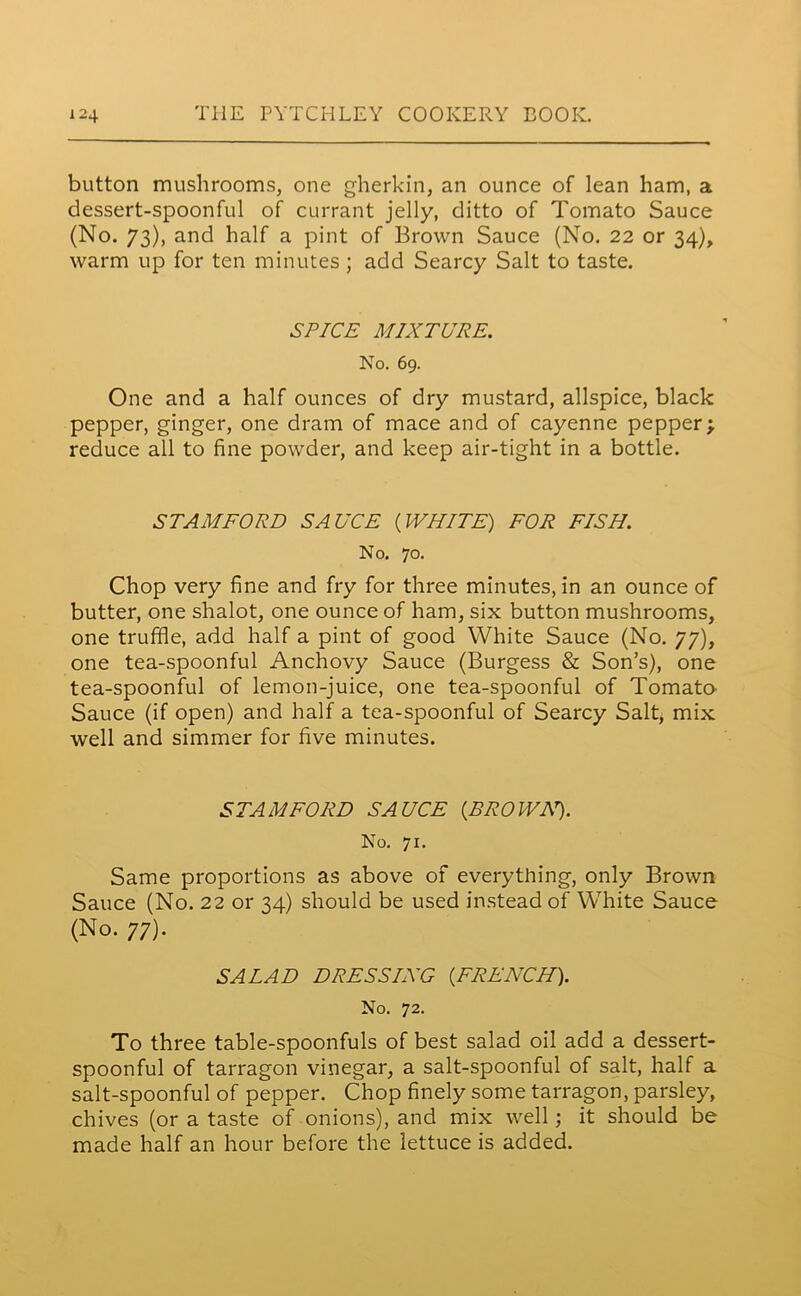 button mushrooms, one gherkin, an ounce of lean ham, a dessert-spoonful of currant jelly, ditto of Tomato Sauce (No. 73), and half a pint of Brown Sauce (No. 22 or 34), warm up for ten minutes ; add Searcy Salt to taste. SPICE MIXTURE. No. 69. One and a half ounces of dry mustard, allspice, black pepper, ginger, one dram of mace and of cayenne pepper; reduce all to fine powder, and keep air-tight in a bottle. STAMFORD SAUCE (WHITE) FOR FISH. No. 70. Chop very fine and fry for three minutes, in an ounce of butter, one shalot, one ounce of ham, six button mushrooms, one truffle, add half a pint of good White Sauce (No. 77), one tea-spoonful Anchovy Sauce (Burgess & Son’s), one tea-spoonful of lemon-juice, one tea-spoonful of Tomato Sauce (if open) and half a tea-spoonful of Searcy Salt, mix well and simmer for five minutes. STAMFORD SAUCE (BROWA7). No. 71. Same proportions as above of everything, only Brown Sauce (No. 22 or 34) should be used instead of White Sauce (No. 77). SALAD D RES SING (FRENCH). No. 72. To three table-spoonfuls of best salad oil add a dessert- spoonful of tarragon vinegar, a salt-spoonful of salt, half a salt-spoonful of pepper. Chop finely some tarragon, parsley, chives (or a taste of onions), and mix well; it should be made half an hour before the lettuce is added.