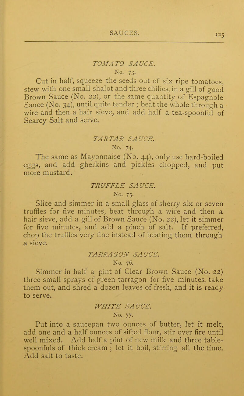 125 TOMATO SAUCE. No. 73. Cut in half, squeeze the seeds out of six ripe tomatoes, stew with one small shalot and three chilies, in a gill of good Brown Sauce (No. 22), or the same quantity of Espagnole Sauce (No. 34), until quite tender ; beat the whole through a wire and then a hair sieve, and add half a tea-spoonful of Searcy Salt and serve. TARTAR SAUCE. No. 74. The same as Mayonnaise (No. 44), only use hard-boiled eggs, and add gherkins and pickles chopped, and put more mustard. TRUFFLE SAUCE. No. 75. Slice and simmer in a small glass of sherry six or seven truffles for five minutes, beat through a wire and then a hair sieve, add a gill of Brown Sauce (No. 22), let it simmer for five minutes, and add a pinch of salt. If preferred, chop the truffles very fine instead of beating them through a sieve. TARRAGON SAUCE. No. 76. Simmer in half a pint of Clear Brown Sauce (No. 22) three small sprays of green tarragon for five minutes, take them out, and shred a dozen leaves of fresh, and it is ready to serve. WHITE SAUCE. No. 77. Put into a saucepan two ounces of butter, let it melt, add one and a half ounces of sifted flour, stir over fire until well mixed. Add half a pint of new milk and three table- spoonfuls of thick cream ; let it boil, stirring all the time. Add salt to taste.