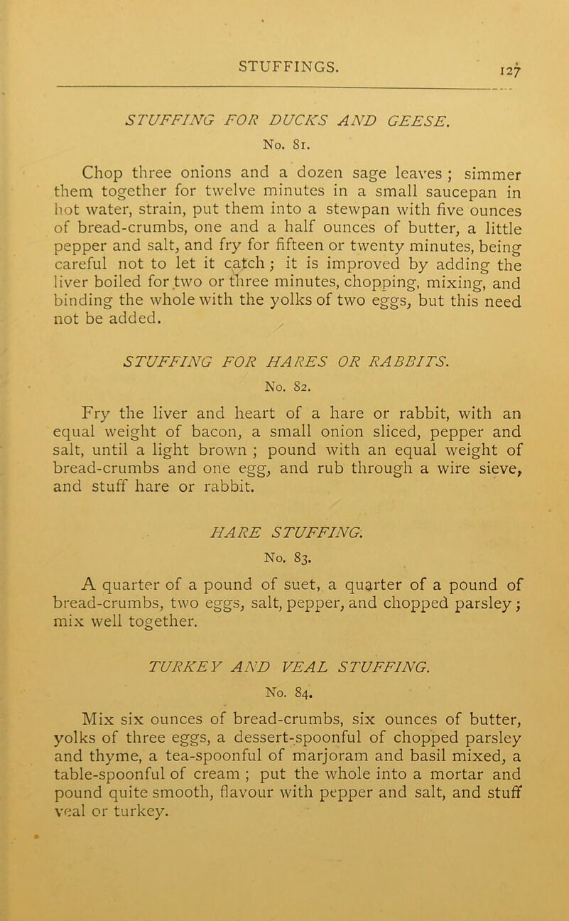 STUFFINGS. 127 STUFFING FOR DUCKS AND GEESE. No. Si. Chop three onions and a dozen sage leaves ; simmer them together for twelve minutes in a small saucepan in hot water, strain, put them into a stewpan with five ounces of bread-crumbs, one and a half ounces of butter, a little pepper and salt, and fry for fifteen or twenty minutes, being careful not to let it catch ; it is improved by adding the liver boiled for two or three minutes, chopping, mixing, and binding the whole with the yolks of two eggs, but this need not be added. STUFFING FOR HARES OR RABBITS. No. 82. Fry the liver and heart of a hare or rabbit, with an equal weight of bacon, a small onion sliced, pepper and salt, until a light brown ; pound with an equal weight of bread-crumbs and one egg, and rub through a wire sieve, and stuff hare or rabbit. HARE STUFFING. No. 83. A quarter of a pound of suet, a quarter of a pound of bread-crumbs, two eggs, salt, pepper, and chopped parsley ; mix well together. TURKEY AND VEAL STUFFING. No. 84. Mix six ounces of bread-crumbs, six ounces of butter, yolks of three eggs, a dessert-spoonful of chopped parsley and thyme, a tea-spoonful of marjoram and basil mixed, a table-spoonful of cream ; put the whole into a mortar and pound quite smooth, flavour with pepper and salt, and stuff veal or turkey.