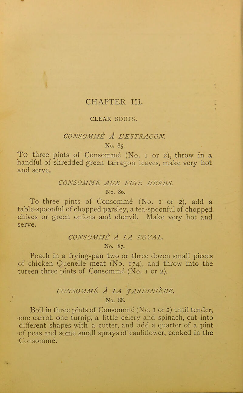 CHAPTER III. CLEAR SOUPS. CONSOMMt A EESTRACON. No. 85. To three pints of Consomme (No. 1 or 2), throw in a handful of shredded green tarragon leaves, make very hot and serve. CON SO MM A AUX FINE HERBS. No. 86. To three pints of Consomme (No. 1 or 2), add a table-spoonful of chopped parsley, a tea-spoonful of chopped chives or green onions and chervil. Make very hot and serve. CONSOMME A LA ROYAL. No. 87. Poach in a frying-pan two or three dozen small pieces of chicken Quenelle meat (No. 174), and throw into the tureen three pints of Consomme (No. 1 or 2). CONSOMME A LA JARDINIERE. No. 88. Boil in three pints of Consomme (No. 1 or 2) until tender, •one carrot, one turnip, a little celery and spinach, cut into different shapes with a cutter, and add a quarter of a pint of peas and some small sprays of cauliflower, cooked in the ■Consomme.