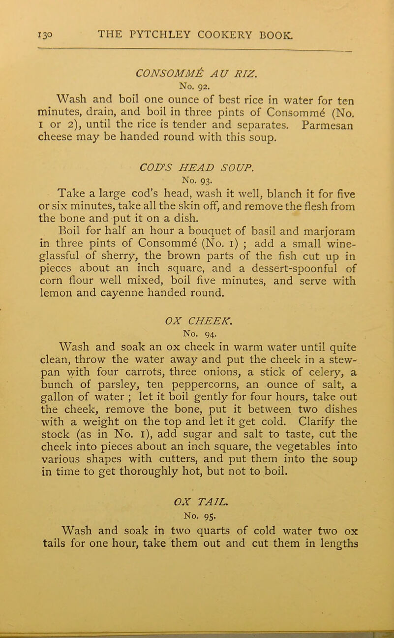 CONSOMM& AU RIZ. No. 92. Wash and boil one ounce of best rice in water for ten minutes, drain, and boil in three pints of Consomm^ (No. 1 or 2), until the rice is tender and separates. Parmesan cheese may be handed round with this soup. COD'S HEAD SOUP. No. 93. Take a large cod’s head, wash it well, blanch it for five or six minutes, take all the skin off, and remove the flesh from the bone and put it on a dish. Boil for half an hour a bouquet of basil and marjoram in three pints of Consommd (No. 1) ; add a small wine- glassful of sherry, the brown parts of the fish cut up in pieces about an inch square, and a dessert-spoonful of corn flour well mixed, boil five minutes, and serve with lemon and cayenne handed round. OX CHEEK. No. 94. Wash and soak an ox cheek in warm water until quite clean, throw the water away and put the cheek in a stew- pan with four carrots, three onions, a stick of celery, a bunch of parsley, ten peppercorns, an ounce of salt, a gallon of water ; let it boil gently for four hours, take out the cheek, remove the bone, put it between two dishes with a weight on the top and let it get cold. Clarify the stock (as in No. 1), add sugar and salt to taste, cut the cheek into pieces about an inch square, the vegetables into various shapes with cutters, and put them into the soup in time to get thoroughly hot, but not to boil. OX TAIL. No. 95. Wash and soak in two quarts of cold water two ox tails for one hour, take them out and cut them in lengths