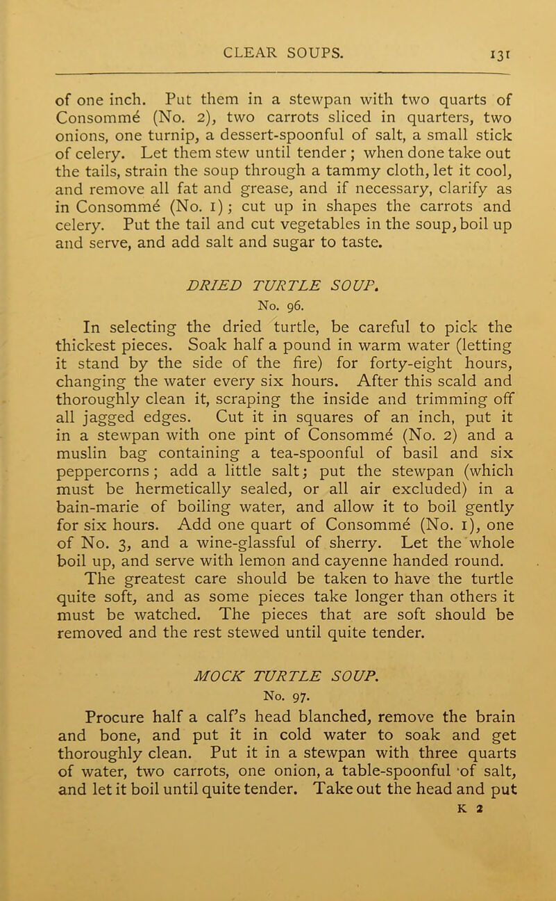 of one inch. Put them in a stewpan with two quarts of Consomm6 (No. 2), two carrots sliced in quarters, two onions, one turnip, a dessert-spoonful of salt, a small stick of celery. Let them stew until tender ; when done take out the tails, strain the soup through a tammy cloth, let it cool, and remove all fat and grease, and if necessary, clarify as in Consomme (No. 1); cut up in shapes the carrots and celery. Put the tail and cut vegetables in the soup, boil up and serve, and add salt and sugar to taste. DRIED TURTLE SOUP. No. 96. In selecting the dried turtle, be careful to pick the thickest pieces. Soak half a pound in warm water (letting it stand by the side of the fire) for forty-eight hours, changing the water every six hours. After this scald and thoroughly clean it, scraping the inside and trimming off all jagged edges. Cut it in squares of an inch, put it in a stewpan with one pint of Consomme (No. 2) and a muslin bag containing a tea-spoonful of basil and six peppercorns; add a little salt; put the stewpan (which must be hermetically sealed, or all air excluded) in a bain-marie of boiling water, and allow it to boil gently for six hours. Add one quart of Consomme (No. 1), one of No. 3, and a wine-glassful of sherry. Let the whole boil up, and serve with lemon and cayenne handed round. The greatest care should be taken to have the turtle quite soft, and as some pieces take longer than others it must be watched. The pieces that are soft should be removed and the rest stewed until quite tender. MOCK TURTLE SOUP. No. 97. Procure half a calf’s head blanched, remove the brain and bone, and put it in cold water to soak and get thoroughly clean. Put it in a stewpan with three quarts of water, two carrots, one onion, a table-spoonful -of salt, and let it boil until quite tender. Take out the head and put k 2