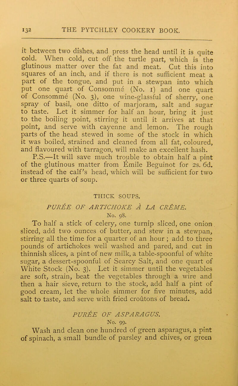 it between two dishes, and press the head until it is quite cold. When cold, cut off the turtle part, which is the glutinous matter over the fat and meat. Cut this into squares of an inch, and if there is not sufficient meat a part of the tongue, and put in a stewpan into which put one quart of Consomm^ (No. i) and one quart of Consomme (No. 3), one wine-glassful of sherry, one spray of basil, one ditto of marjoram, salt and sugar to taste. Let it simmer for half an hour, bring it just to the boiling point, stirring it until it arrives at that point, and serve with cayenne and lemon. The rough parts of the head stewed in some of the stock in which it was boiled, strained and cleaned from all fat, coloured, and flavoured with tarragon, will make an excellent hash. P.S.—It will save much trouble to obtain half a pint of the glutinous matter from Emile Beguinot for 2s. 6d. instead of the calf's head, which will be sufficient for two or three quarts of soup. THICK SOUPS. purAe of artichoke A la crAme. No. 98. To half a stick of celery, one turnip sliced, one onion sliced, add two ounces of butter, and stew in a stewpan, stirring all the time for a quarter of an hour ; add to three pounds of artichokes well washed and pared, and cut in thinnish slices, a pint of new milk, a table-spoonful of white sugar, a dessert-spoonful of Searcy Salt, and one quart of White Stock (No. 3). Let it simmer until the vegetables are soft, strain, beat the vegetables through a wire and then a hair sieve, return to the stock, add half a pint of good cream, let the whole simmer for five minutes, add salt to taste, and serve with fried croutons of bread. purAe OF ASPARAGUS. No. 99. Wash and clean one hundred of green asparagus, a pint of spinach, a small bundle of parsley and chives, or green