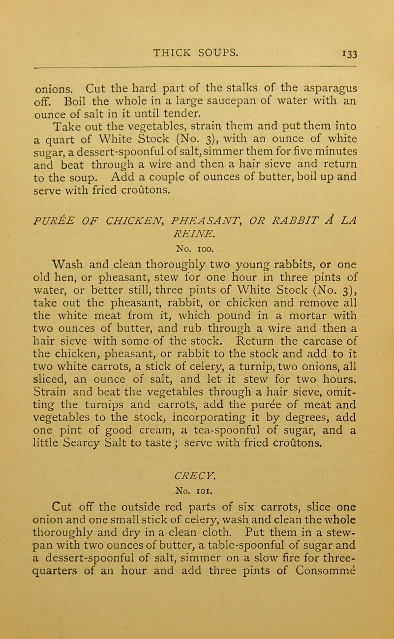 onions. Cut the hard part of the stalks of the asparagus off. Boil the whole in a large saucepan of water with an ounce of salt in it until tender. Take out the vegetables, strain them and put them into a quart of White Stock (No. 3), with an ounce of white sugar, a dessert-spoonful of salt, simmer them for five minutes and beat through a wire and then a hair sieve and return to the soup. Add a couple of ounces of butter, boil up and serve with fried croutons. PUREE OF CHICKEN, PHEASANT, OR RABBIT A LA REINE. No. 100. Wash and clean thoroughly two young rabbits, or one old hen, or pheasant, stew for one hour in three pints of water, or better still, three pints of White Stock (No. 3), take out the pheasant, rabbit, or chicken and remove all the white meat from it, which pound in a mortar with two ounces of butter, and rub through a wire and then a hair sieve with some of the stock. Return the carcase of the chicken, pheasant, or rabbit to the stock and add to it two white carrots, a stick of celery, a turnip, two onions, all sliced, an ounce of salt, and let it stew for two hours. Strain and beat the vegetables through a hair sieve, omit- ting the turnips and carrots, add the puree of meat and vegetables to the stock, incorporating it by degrees, add one pint of good cream, a tea-spoonful of sugar, and a little Searcy Salt to taste ; serve with fried croutons. CRECY. No. 101. Cut off the outside red parts of six carrots, slice one onion and one small stick of celery, wash and clean the whole thoroughly and dry in a clean cloth. Put them in a stew- pan with two ounces of butter, a table-spoonful of sugar and a dessert-spoonful of salt, simmer on a slow fire for three- quarters of ail hour and add three pints of Consomme