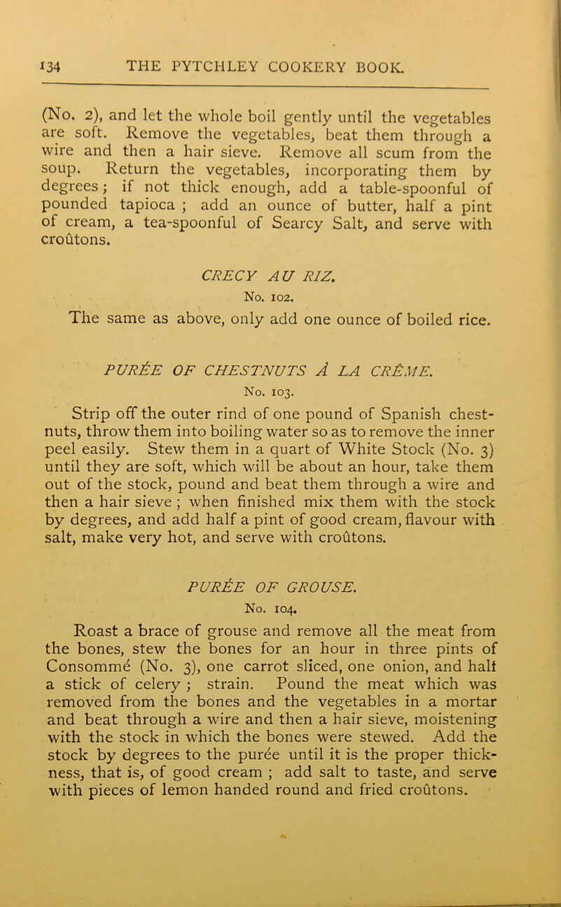 (No. 2), and let the whole boil gently until the vegetables are soft. Remove the vegetables, beat them through a wire and then a hair sieve. Remove all scum from the soup. Return the vegetables, incorporating them by degrees; if not thick enough, add a table-spoonful of pounded tapioca ; add an ounce of butter, half a pint of cream, a tea-spoonful of Searcy Salt, and serve with croutons. CRECY AU RIZ. No. 102. The same as above, only add one ounce of boiled rice. purAe OF CHESTNUTS A LA cr£me. No. 103. Strip off the outer rind of one pound of Spanish chest- nuts, throw them into boiling water so as to remove the inner peel easily. Stew them in a quart of White Stock (No. 3) until they are soft, which will be about an hour, take them out of the stock, pound and beat them through a wire and then a hair sieve ; when finished mix them with the stock by degrees, and add half a pint of good cream, flavour with salt, make very hot, and serve with croutons. PUREE OF GROUSE. No. 104. Roast a brace of grouse and remove all the meat from the bones, stew the bones for an hour in three pints of Consomme (No. 3), one carrot sliced, one onion, and halt a stick of celery ; strain. Pound the meat which was removed from the bones and the vegetables in a mortar and beat through a wire and then a hair sieve, moistening with the stock in which the bones were stewed. Add the stock by degrees to the puree until it is the proper thick- ness, that is, of good cream ; add salt to taste, and serve with pieces of lemon handed round and fried croutons.