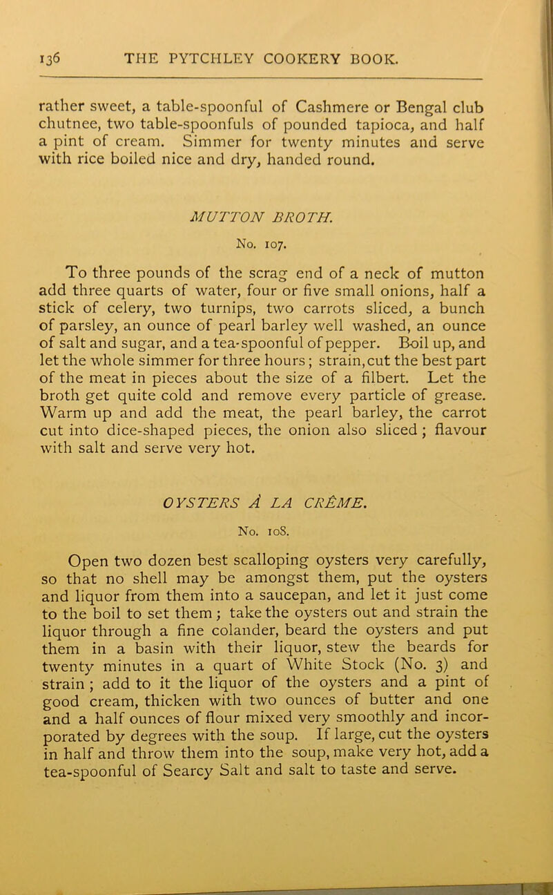 rather sweet, a table-spoonful of Cashmere or Bengal club chutnee, two table-spoonfuls of pounded tapioca, and half a pint of cream. Simmer for twenty minutes and serve with rice boiled nice and dry, handed round. MUTTON BROTH. No. 107. To three pounds of the scrag end of a neck of mutton add three quarts of water, four or five small onions, half a stick of celery, two turnips, two carrots sliced, a bunch of parsley, an ounce of pearl barley well washed, an ounce of salt and sugar, and a tea-spoonful of pepper. Boil up, and let the whole simmer for three hours; strain,cut the best part of the meat in pieces about the size of a filbert. Let the broth get quite cold and remove every particle of grease. Warm up and add the meat, the pearl barley, the carrot cut into dice-shaped pieces, the onion also sliced ; flavour with salt and serve very hot. OYSTERS A LA CREME. No. 10S. Open two dozen best scalloping oysters very carefully, so that no shell may be amongst them, put the oysters and liquor from them into a saucepan, and let it just come to the boil to set them; take the oysters out and strain the liquor through a fine colander, beard the oysters and put them in a basin with their liquor, stew the beards for twenty minutes in a quart of White Stock (No. 3) and strain ; add to it the liquor of the oysters and a pint of good cream, thicken with two ounces of butter and one and a half ounces of flour mixed very smoothly and incor- porated by degrees with the soup. If large, cut the oysters in half and throw them into the soup, make very hot, add a tea-spoonful of Searcy Salt and salt to taste and serve.