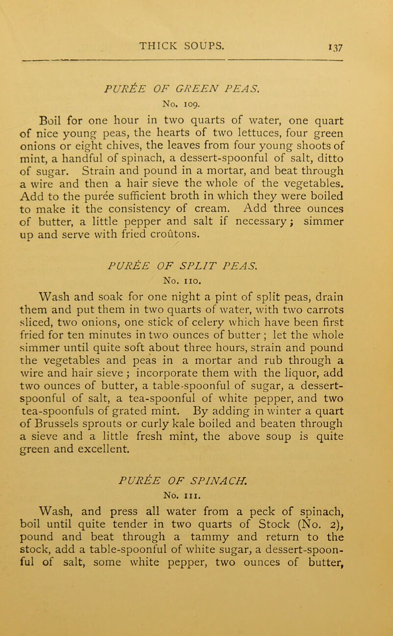 pur£e of green peas. No. 109. Boil for one hour in two quarts of water, one quart of nice young peas, the hearts of two lettuces, four green onions or eight chives, the leaves from four young shoots of mint, a handful of spinach, a dessert-spoonful of salt, ditto of sugar. Strain and pound in a mortar, and beat through a wire and then a hair sieve the whole of the vegetables. Add to the puree sufficient broth in which they were boiled to make it the consistency of cream. Add three ounces of butter, a little pepper and salt if necessary; simmer up and serve with fried croutons. PUREE OF SPLIT PEAS. No. no. Wash and soak for one night a pint of split peas, drain them and put them in two quarts of water, with two carrots sliced, two onions, one stick of celery which have been first fried for ten minutes in two ounces of butter ; let the whole simmer until quite soft about three hours, strain and pound the vegetables and peas in a mortar and rub through a wire and hair sieve ; incorporate them with the liquor, add two ounces of butter, a table-spoonful of sugar, a dessert- spoonful of salt, a tea-spoonful of white pepper, and two tea-spoonfuls of grated mint. By adding in winter a quart of Brussels sprouts or curly kale boiled and beaten through a sieve and a little fresh mint, the above soup is quite green and excellent. PUREE OF SPINACH. No. hi. Wash, and press all water from a peck of spinach, boil until quite tender in two quarts of Stock (No. 2), pound and beat through a tammy and return to the stock, add a table-spoonful of white sugar, a dessert-spoon- ful of salt, some white pepper, two ounces of butter,