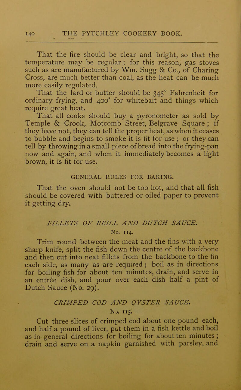 That the fire should be clear and bright, so that the temperature may be regular ; for this reason, gas stoves such as are manufactured by Wm. Sugg & Co., of Charing Cross, are much better than coal, as the heat can be much more easily regulated. That the lard or butter should be 3450 Fahrenheit for ordinary frying, and 400° for whitebait and things which require great heat. That all cooks should buy a pyronometer as sold by Temple & Crook, Motcomb Street, Belgrave Square ; if they have not, they can tell the proper heat, as when it ceases to bubble and begins to smoke it is fit for use ; or they can tell by throwing in a small piece of bread into the frying-pan now and again, and when it immediately becomes a light brown, it is fit for use. GENERAL RULES FOR BAKING. That the oven should not be too hot, and that all fish should be covered with buttered or oiled paper to prevent it getting dry. FILLETS OF BRILL AND DUTCH SAUCE. No. 114. Trim round between the meat and the fins with a very sharp knife, split the fish down the centre of the backbone and then cut into neat fillets from the backbone to the fin each side, as many as are required; boil as in directions for boiling fish for about ten minutes, drain, and serve in an entree dish, and pour over each dish half a pint of Dutch Sauce (No. 29). CRIMPED COD AND OYSTER SAUCE. Nj. 115. Cut three slices of crimped cod about one pound each, and half a pound of liver, put them in a fish kettle and boil as in general directions for boiling for about ten minutes ; drain and serve on a napkin garnished with parsley, and