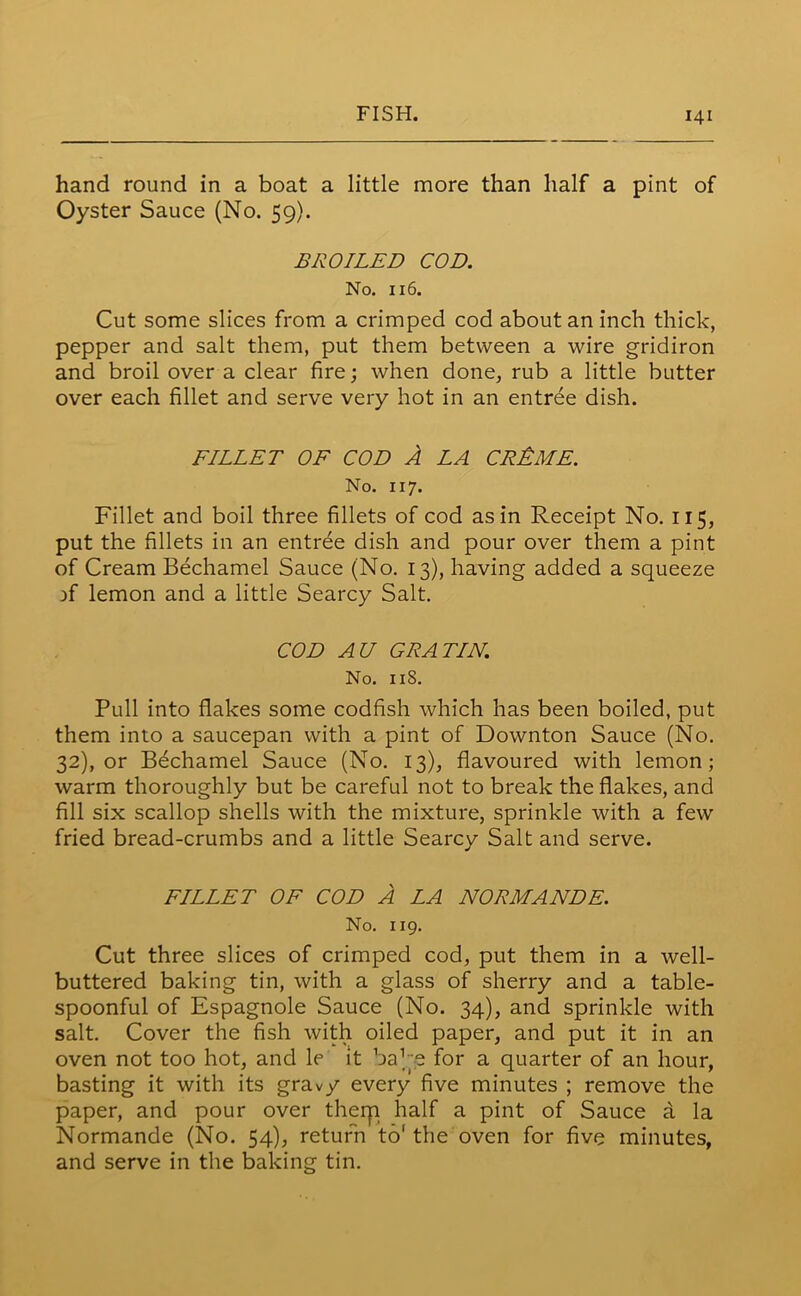hand round in a boat a little more than half a pint of Oyster Sauce (No. 59). BROILED COD. No. 116. Cut some slices from a crimped cod about an inch thick, pepper and salt them, put them between a wire gridiron and broil over a clear fire; when done, rub a little butter over each fillet and serve very hot in an entree dish. FILLET OF COD A LA CR&ME. No. 117. Fillet and boil three fillets of cod as in Receipt No. 115, put the fillets in an entree dish and pour over them a pint of Cream Bechamel Sauce (No. 13), having added a squeeze )f lemon and a little Searcy Salt. COD AU GRATIN. No. 118. Pull into flakes some codfish which has been boiled, put them into a saucepan with a pint of Downton Sauce (No. 32), or Bechamel Sauce (No. 13), flavoured with lemon; warm thoroughly but be careful not to break the flakes, and fill six scallop shells with the mixture, sprinkle with a few fried bread-crumbs and a little Searcy Salt and serve. FILLET OF COD A LA NORMANDE. No. 119. Cut three slices of crimped cod, put them in a well- buttered baking tin, with a glass of sherry and a table- spoonful of Espagnole Sauce (No. 34), and sprinkle with salt. Cover the fish with oiled paper, and put it in an oven not too hot, and le it baRe for a quarter of an hour, basting it with its gravy every five minutes ; remove the paper, and pour over them half a pint of Sauce a la Normande (No. 54), return to' the oven for five minutes, and serve in the baking tin.