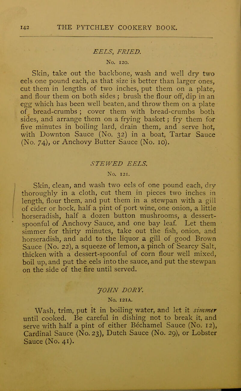 EELS, FRIED. No. 120. Skin, take out the backbone, wash and well dry two eels one pound each, as that size is better than larger ones, cut them in lengths of two inches, put them on a plate, and flour them on both sides ; brush the flour off, dip in an egg which has been well beaten, and throw them on a plate of bread-crumbs ; cover them with bread-crumbs both sides, and arrange them on a frying basket; fry them for five minutes in boiling lard, drain them, and serve hot, with Downton Sauce (No. 32) in a boat, Tartar Sauce (No. 74), or Anchovy Butter Sauce (No. 10). STEWED EELS. No. 121. Skin, clean, and wash two eels of one pound each, dry thoroughly in a cloth, cut them in pieces two inches in length, flour them, and put them in a stewpan with a gill of cider or hock, half a pint of port wine, one onion, a little horseradish, half a dozen button mushrooms, a dessert- spoonful of Anchovy Sauce, and one bay leaf. Let them simmer for thirty minutes, take out the fish, onion, and horseradish, and add to the liquor a gill of good Brown Sauce (No. 22), a squeeze of lemon, a pinch of Searcy Salt, thicken with a dessert-spoonful of corn flour well mixed, boil up, and put the eels into the sauce, and put the stewpan on the side of the fire until served. JOHN DORY. No. 121A. Wash, trim, put it in boiling water, and let it simmer until cooked. Be careful in dishing not to break it, and serve with half a pint of either Bechamel Sauce (No. 12), Cardinal Sauce (No. 23), Dutch Sauce (No. 29), or Lobster Sauce (No. 41).