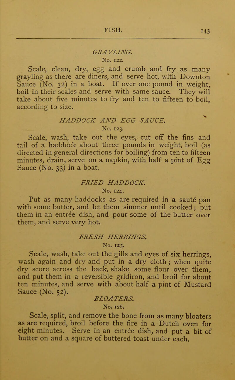 GRA YLING. No. 122. Scale, clean, dry, egg and crumb and fry as many grayling as there are diners, and serve hot, with Downton Sauce (No. 32) in a boat. If over one pound in weight, boil in their scales and serve with same sauce. They will take about five minutes to fry and ten to fifteen to boil, according to size. HADDOCK AND EGG SAUCE. No. 123. Scale, wash, take out the eyes, cut off the fins and tail of a haddock about three pounds in weight, boil (as directed in general directions for boiling) from ten to fifteen minutes, drain, serve on a napkin, with half a pint of Egg Sauce (No. 33) in a boat. FRIED HADDOCK. No. 124. Put as many haddocks as are required in a sautd pan with some butter, and let them simmer until cooked; put them in an entree dish, and pour some of the butter over them, and serve very hot. FRESH HERRINGS. No. 125. Scale, wash, take out the gills and eyes of six herrings, wash again and dry and put in a dry cloth; when quite dry score across the back, shake some flour over them, and put them in a reversible gridiron, and broil for about ten minutes, and serve with about half a pint of Mustard Sauce (No. 52). BLOATERS. No. 126. Scale, split, and remove the bone from as many bloaters as are required, broil before the fire in a Dutch oven for eight minutes. Serve in an entree dish, and put a bit of butter on and a square of buttered toast under each.