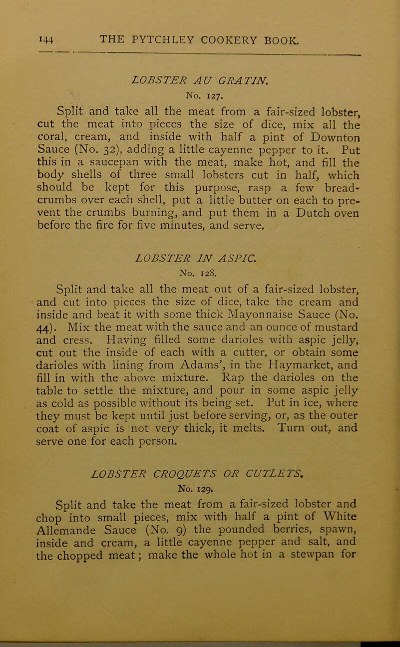 LOBSTER AU GRATJN. No. 127. Split and take all the meat from a fair-sized lobster, cut the meat into pieces the size of dice, mix all the coral, cream, and inside with half a pint of Downton Sauce (No. 32), adding a little cayenne pepper to it. Put this in a saucepan with the meat, make hot, and fill the body shells of three small lobsters cut in half, which should be kept for this purpose, rasp a few bread- crumbs over each shell, put a little butter on each to pre- vent the crumbs burning, and put them in a Dutch oven before the fire for five minutes, and serve. LOBSTER IN ASPIC. No. 128. Split and take all the meat out of a fair-sized lobster, and cut into pieces the size of dice, take the cream and inside and beat it with some thick Mayonnaise Sauce (No. 44). Mix the meat with the sauce and an ounce of mustard and cress. Having filled some darioles with aspic jelly, cut out the inside of each with a cutter, or obtain some darioles with lining from Adams’, in the Haymarket, and fill in with the above mixture. Rap the darioles on the table to settle the mixture, and pour in some aspic jelly as cold as possible without its being set. Put in ice, where they must be kept until just before serving, or, as the outer coat of aspic is not very thick, it melts. Turn out, and serve one for each person. LOBSTER CROQUETS OR CUTLETS, No. 129. Split and take the meat from a fair-sized lobster and chop into small pieces, mix with half a pint of White Allemande Sauce (No. 9) the pounded berries, spawn, inside and cream, a little cayenne pepper and salt, and the chopped meat; make the whole hot in a stewpan for