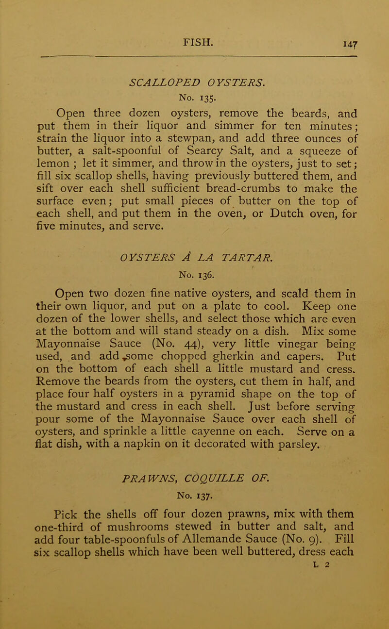 SCALLOPED OYSTERS. No. 135. Open three dozen oysters, remove the beards, and put them in their liquor and simmer for ten minutes ; strain the liquor into a stewpan, and add three ounces of butter, a salt-spoonful of Searcy Salt, and a squeeze of lemon ; let it simmer, and throw in the oysters, just to set; fill six scallop shells, having previously buttered them, and sift over each shell sufficient bread-crumbs to make the surface even; put small pieces of butter on the top of each shell, and put them in the oven, or Dutch oven, for five minutes, and serve. OYSTERS A LA TARTAR. No. 136. Open two dozen fine native oysters, and scald them in their own liquor, and put on a plate to cool. Keep one dozen of the lower shells, and select those which are even at the bottom and will stand steady on a dish. Mix some Mayonnaise Sauce (No. 44), very little vinegar being used, and add ..some chopped gherkin and capers. Put on the bottom of each shell a little mustard and cress. Remove the beards from the oysters, cut them in half, and place four half oysters in a pyramid shape on the top of the mustard and cress in each shell. Just before serving pour some of the Mayonnaise Sauce over each shell of oysters, and sprinkle a little cayenne on each. Serve on a flat dish, with a napkin on it decorated with parsley. PRAWNS, COQUILLE OF. No. 137. Pick the shells off four dozen prawns, mix with them one-third of mushrooms stewed in butter and salt, and add four table-spoonfuls of Allemande Sauce (No. 9). Fill six scallop shells which have been well buttered, dress each l 2